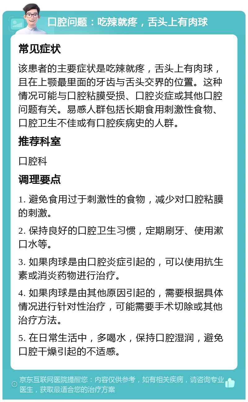 口腔问题：吃辣就疼，舌头上有肉球 常见症状 该患者的主要症状是吃辣就疼，舌头上有肉球，且在上颚最里面的牙齿与舌头交界的位置。这种情况可能与口腔粘膜受损、口腔炎症或其他口腔问题有关。易感人群包括长期食用刺激性食物、口腔卫生不佳或有口腔疾病史的人群。 推荐科室 口腔科 调理要点 1. 避免食用过于刺激性的食物，减少对口腔粘膜的刺激。 2. 保持良好的口腔卫生习惯，定期刷牙、使用漱口水等。 3. 如果肉球是由口腔炎症引起的，可以使用抗生素或消炎药物进行治疗。 4. 如果肉球是由其他原因引起的，需要根据具体情况进行针对性治疗，可能需要手术切除或其他治疗方法。 5. 在日常生活中，多喝水，保持口腔湿润，避免口腔干燥引起的不适感。