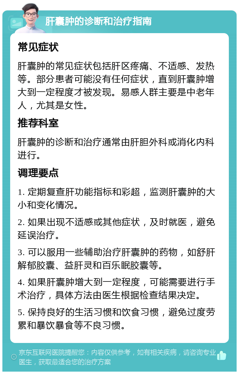 肝囊肿的诊断和治疗指南 常见症状 肝囊肿的常见症状包括肝区疼痛、不适感、发热等。部分患者可能没有任何症状，直到肝囊肿增大到一定程度才被发现。易感人群主要是中老年人，尤其是女性。 推荐科室 肝囊肿的诊断和治疗通常由肝胆外科或消化内科进行。 调理要点 1. 定期复查肝功能指标和彩超，监测肝囊肿的大小和变化情况。 2. 如果出现不适感或其他症状，及时就医，避免延误治疗。 3. 可以服用一些辅助治疗肝囊肿的药物，如舒肝解郁胶囊、益肝灵和百乐眠胶囊等。 4. 如果肝囊肿增大到一定程度，可能需要进行手术治疗，具体方法由医生根据检查结果决定。 5. 保持良好的生活习惯和饮食习惯，避免过度劳累和暴饮暴食等不良习惯。