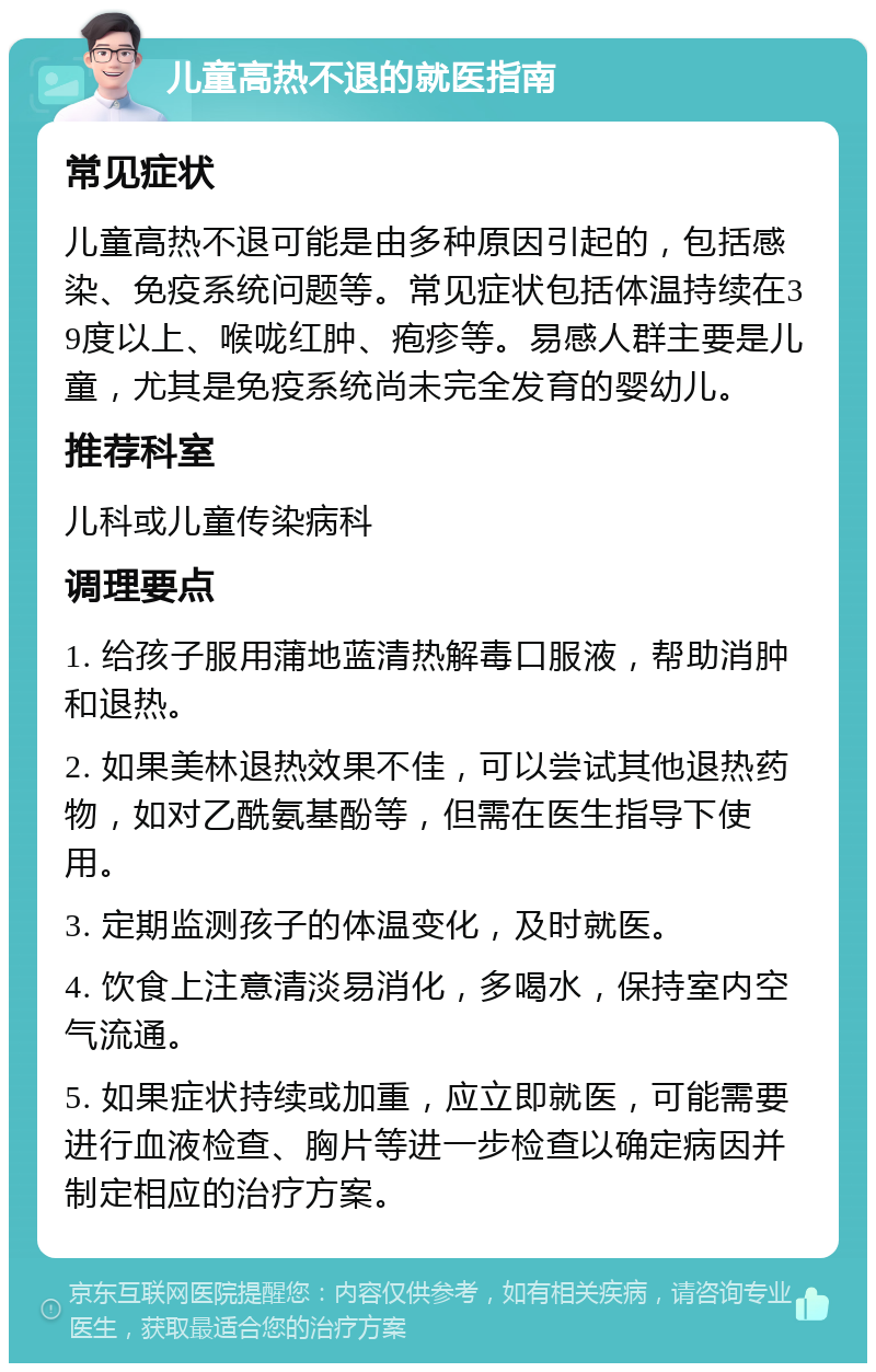 儿童高热不退的就医指南 常见症状 儿童高热不退可能是由多种原因引起的，包括感染、免疫系统问题等。常见症状包括体温持续在39度以上、喉咙红肿、疱疹等。易感人群主要是儿童，尤其是免疫系统尚未完全发育的婴幼儿。 推荐科室 儿科或儿童传染病科 调理要点 1. 给孩子服用蒲地蓝清热解毒口服液，帮助消肿和退热。 2. 如果美林退热效果不佳，可以尝试其他退热药物，如对乙酰氨基酚等，但需在医生指导下使用。 3. 定期监测孩子的体温变化，及时就医。 4. 饮食上注意清淡易消化，多喝水，保持室内空气流通。 5. 如果症状持续或加重，应立即就医，可能需要进行血液检查、胸片等进一步检查以确定病因并制定相应的治疗方案。