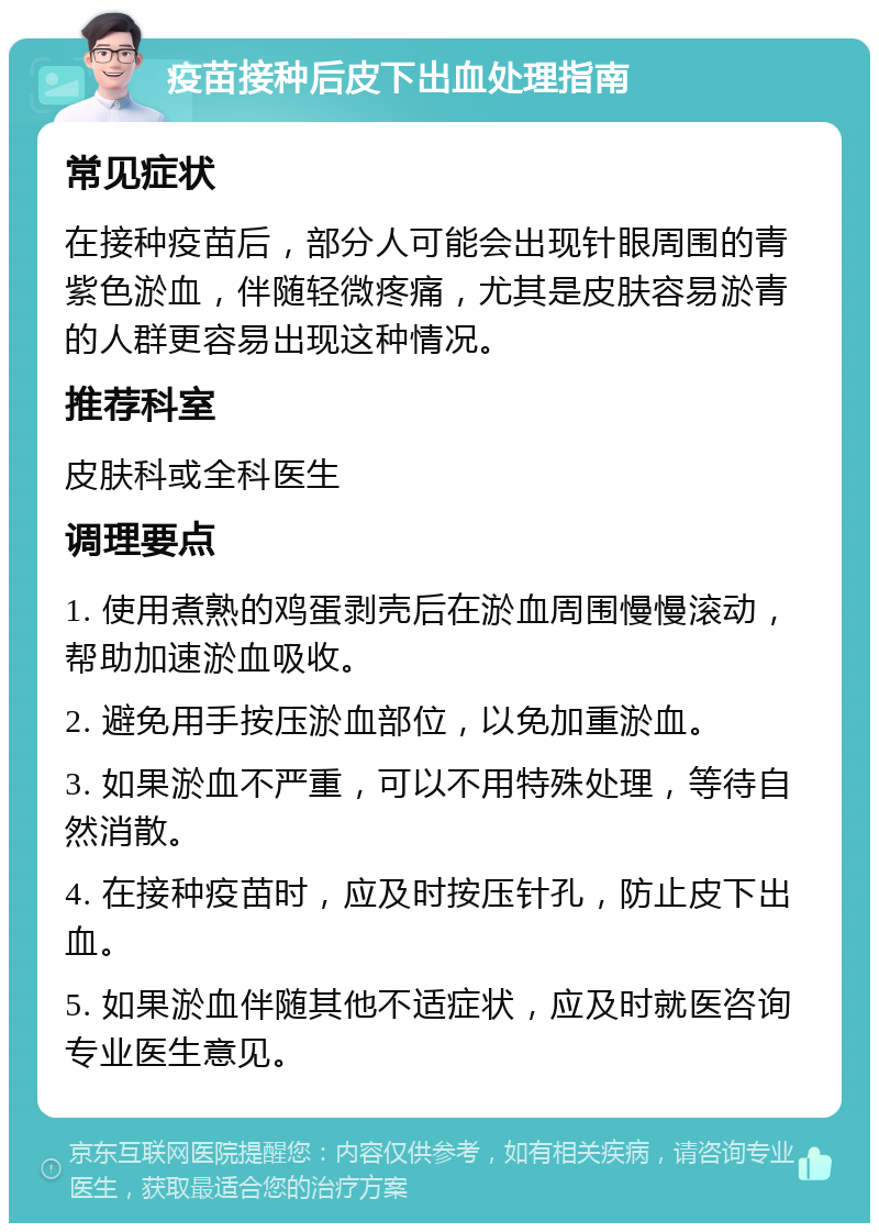 疫苗接种后皮下出血处理指南 常见症状 在接种疫苗后，部分人可能会出现针眼周围的青紫色淤血，伴随轻微疼痛，尤其是皮肤容易淤青的人群更容易出现这种情况。 推荐科室 皮肤科或全科医生 调理要点 1. 使用煮熟的鸡蛋剥壳后在淤血周围慢慢滚动，帮助加速淤血吸收。 2. 避免用手按压淤血部位，以免加重淤血。 3. 如果淤血不严重，可以不用特殊处理，等待自然消散。 4. 在接种疫苗时，应及时按压针孔，防止皮下出血。 5. 如果淤血伴随其他不适症状，应及时就医咨询专业医生意见。