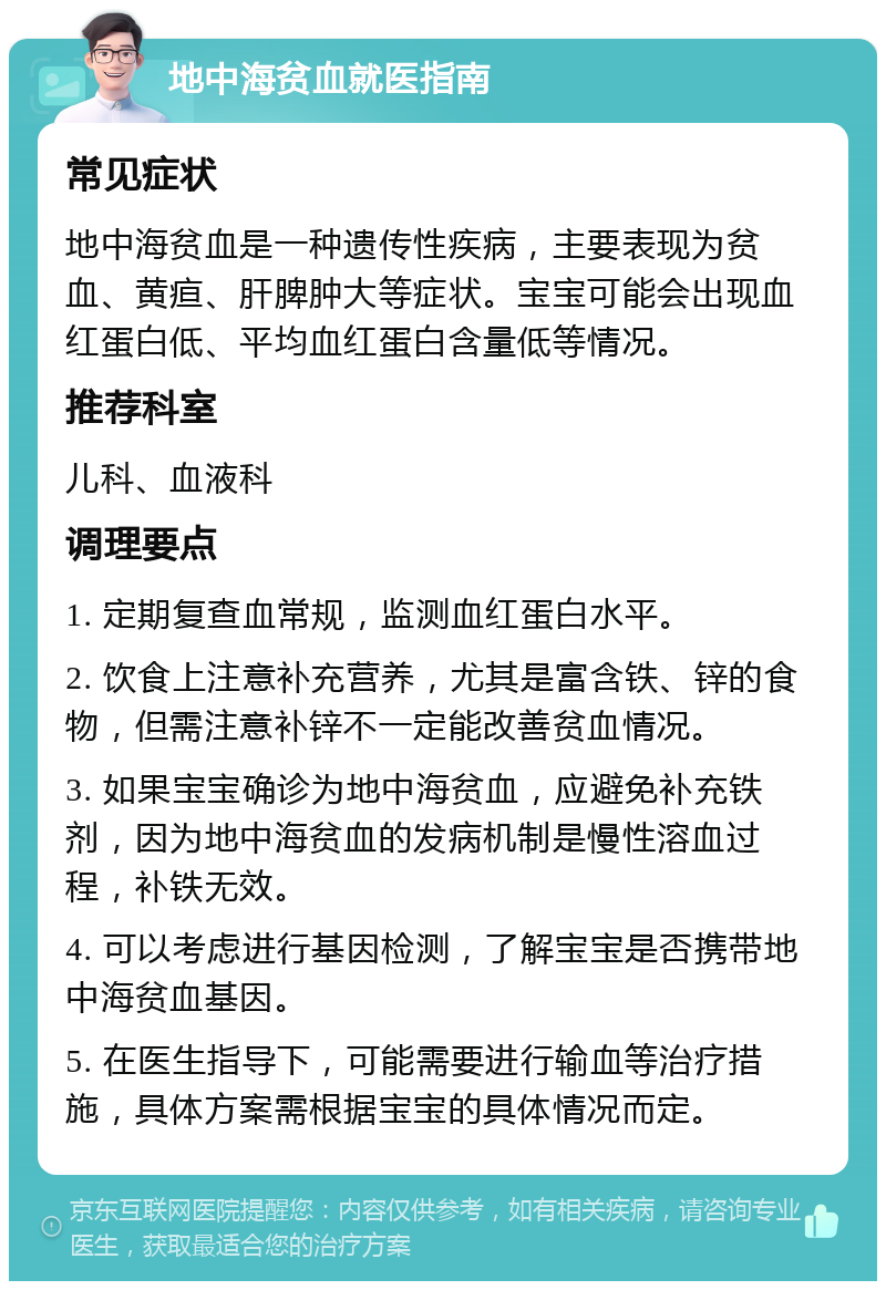 地中海贫血就医指南 常见症状 地中海贫血是一种遗传性疾病，主要表现为贫血、黄疸、肝脾肿大等症状。宝宝可能会出现血红蛋白低、平均血红蛋白含量低等情况。 推荐科室 儿科、血液科 调理要点 1. 定期复查血常规，监测血红蛋白水平。 2. 饮食上注意补充营养，尤其是富含铁、锌的食物，但需注意补锌不一定能改善贫血情况。 3. 如果宝宝确诊为地中海贫血，应避免补充铁剂，因为地中海贫血的发病机制是慢性溶血过程，补铁无效。 4. 可以考虑进行基因检测，了解宝宝是否携带地中海贫血基因。 5. 在医生指导下，可能需要进行输血等治疗措施，具体方案需根据宝宝的具体情况而定。