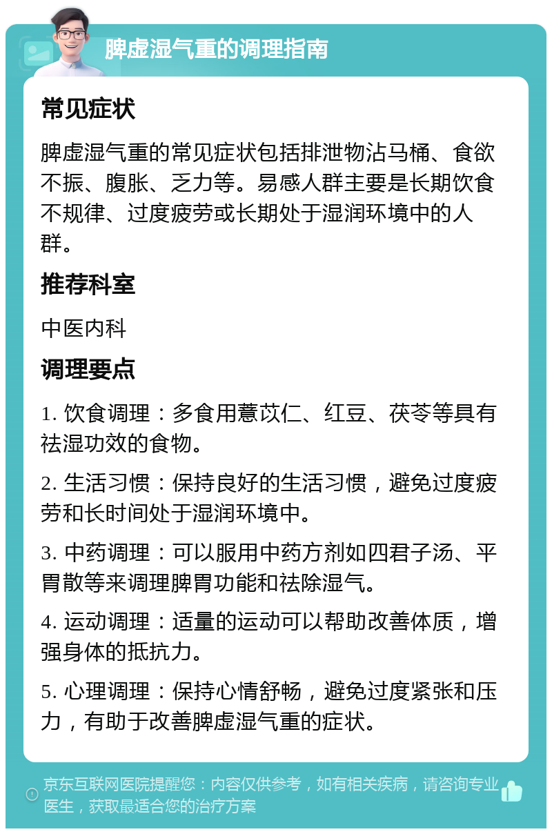 脾虚湿气重的调理指南 常见症状 脾虚湿气重的常见症状包括排泄物沾马桶、食欲不振、腹胀、乏力等。易感人群主要是长期饮食不规律、过度疲劳或长期处于湿润环境中的人群。 推荐科室 中医内科 调理要点 1. 饮食调理：多食用薏苡仁、红豆、茯苓等具有祛湿功效的食物。 2. 生活习惯：保持良好的生活习惯，避免过度疲劳和长时间处于湿润环境中。 3. 中药调理：可以服用中药方剂如四君子汤、平胃散等来调理脾胃功能和祛除湿气。 4. 运动调理：适量的运动可以帮助改善体质，增强身体的抵抗力。 5. 心理调理：保持心情舒畅，避免过度紧张和压力，有助于改善脾虚湿气重的症状。