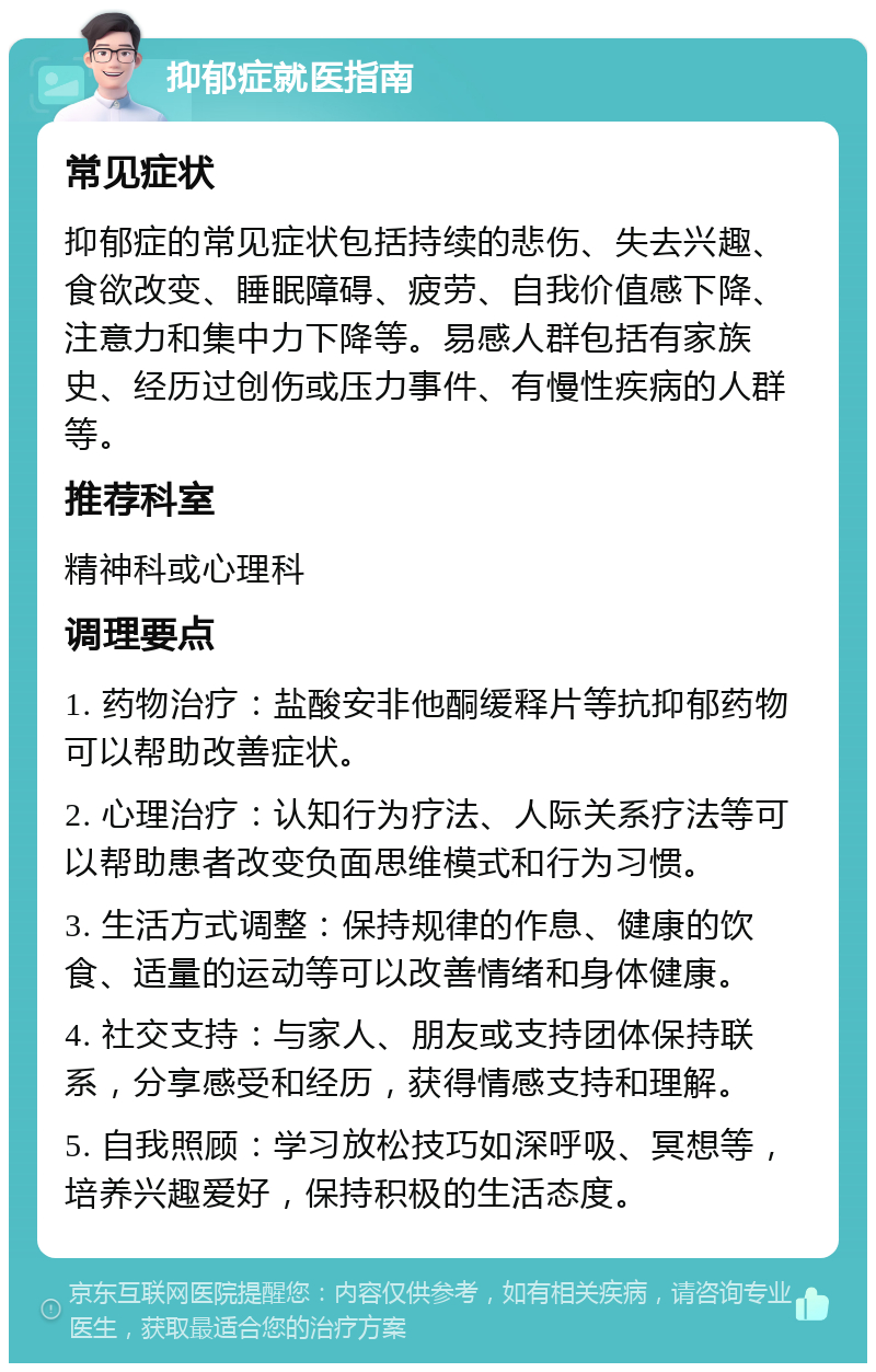 抑郁症就医指南 常见症状 抑郁症的常见症状包括持续的悲伤、失去兴趣、食欲改变、睡眠障碍、疲劳、自我价值感下降、注意力和集中力下降等。易感人群包括有家族史、经历过创伤或压力事件、有慢性疾病的人群等。 推荐科室 精神科或心理科 调理要点 1. 药物治疗：盐酸安非他酮缓释片等抗抑郁药物可以帮助改善症状。 2. 心理治疗：认知行为疗法、人际关系疗法等可以帮助患者改变负面思维模式和行为习惯。 3. 生活方式调整：保持规律的作息、健康的饮食、适量的运动等可以改善情绪和身体健康。 4. 社交支持：与家人、朋友或支持团体保持联系，分享感受和经历，获得情感支持和理解。 5. 自我照顾：学习放松技巧如深呼吸、冥想等，培养兴趣爱好，保持积极的生活态度。