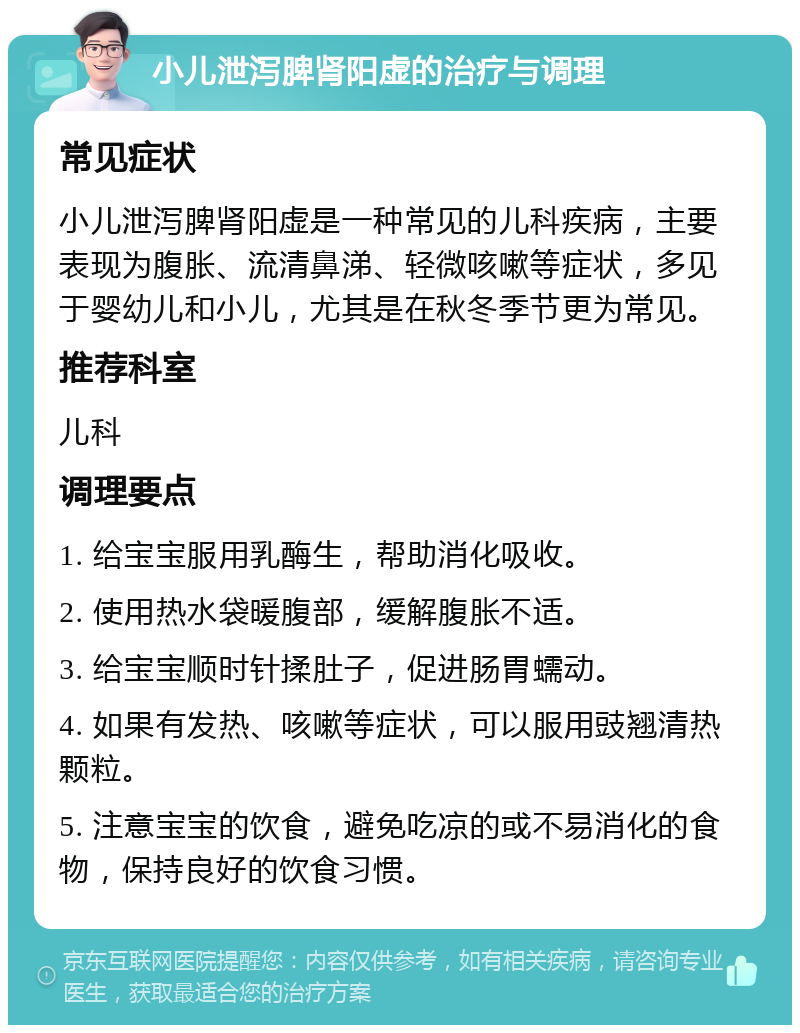 小儿泄泻脾肾阳虚的治疗与调理 常见症状 小儿泄泻脾肾阳虚是一种常见的儿科疾病，主要表现为腹胀、流清鼻涕、轻微咳嗽等症状，多见于婴幼儿和小儿，尤其是在秋冬季节更为常见。 推荐科室 儿科 调理要点 1. 给宝宝服用乳酶生，帮助消化吸收。 2. 使用热水袋暖腹部，缓解腹胀不适。 3. 给宝宝顺时针揉肚子，促进肠胃蠕动。 4. 如果有发热、咳嗽等症状，可以服用豉翘清热颗粒。 5. 注意宝宝的饮食，避免吃凉的或不易消化的食物，保持良好的饮食习惯。