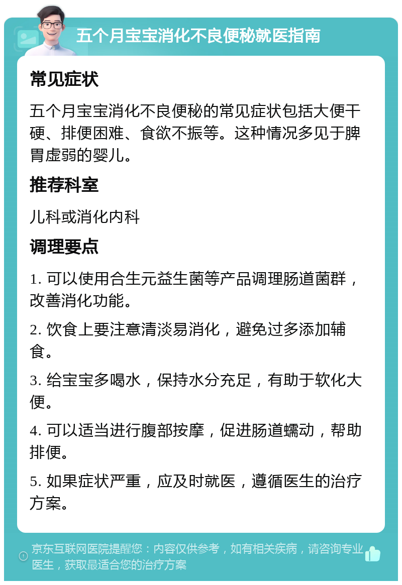 五个月宝宝消化不良便秘就医指南 常见症状 五个月宝宝消化不良便秘的常见症状包括大便干硬、排便困难、食欲不振等。这种情况多见于脾胃虚弱的婴儿。 推荐科室 儿科或消化内科 调理要点 1. 可以使用合生元益生菌等产品调理肠道菌群，改善消化功能。 2. 饮食上要注意清淡易消化，避免过多添加辅食。 3. 给宝宝多喝水，保持水分充足，有助于软化大便。 4. 可以适当进行腹部按摩，促进肠道蠕动，帮助排便。 5. 如果症状严重，应及时就医，遵循医生的治疗方案。