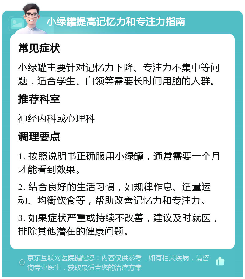 小绿罐提高记忆力和专注力指南 常见症状 小绿罐主要针对记忆力下降、专注力不集中等问题，适合学生、白领等需要长时间用脑的人群。 推荐科室 神经内科或心理科 调理要点 1. 按照说明书正确服用小绿罐，通常需要一个月才能看到效果。 2. 结合良好的生活习惯，如规律作息、适量运动、均衡饮食等，帮助改善记忆力和专注力。 3. 如果症状严重或持续不改善，建议及时就医，排除其他潜在的健康问题。