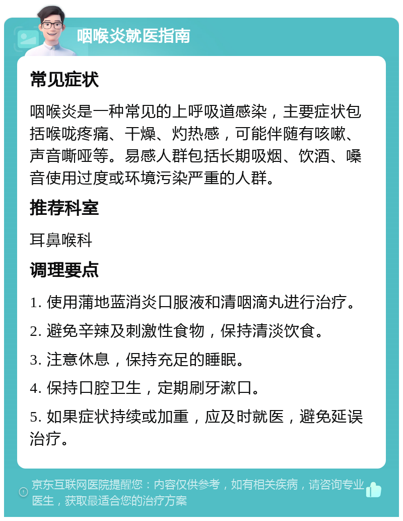 咽喉炎就医指南 常见症状 咽喉炎是一种常见的上呼吸道感染，主要症状包括喉咙疼痛、干燥、灼热感，可能伴随有咳嗽、声音嘶哑等。易感人群包括长期吸烟、饮酒、嗓音使用过度或环境污染严重的人群。 推荐科室 耳鼻喉科 调理要点 1. 使用蒲地蓝消炎口服液和清咽滴丸进行治疗。 2. 避免辛辣及刺激性食物，保持清淡饮食。 3. 注意休息，保持充足的睡眠。 4. 保持口腔卫生，定期刷牙漱口。 5. 如果症状持续或加重，应及时就医，避免延误治疗。