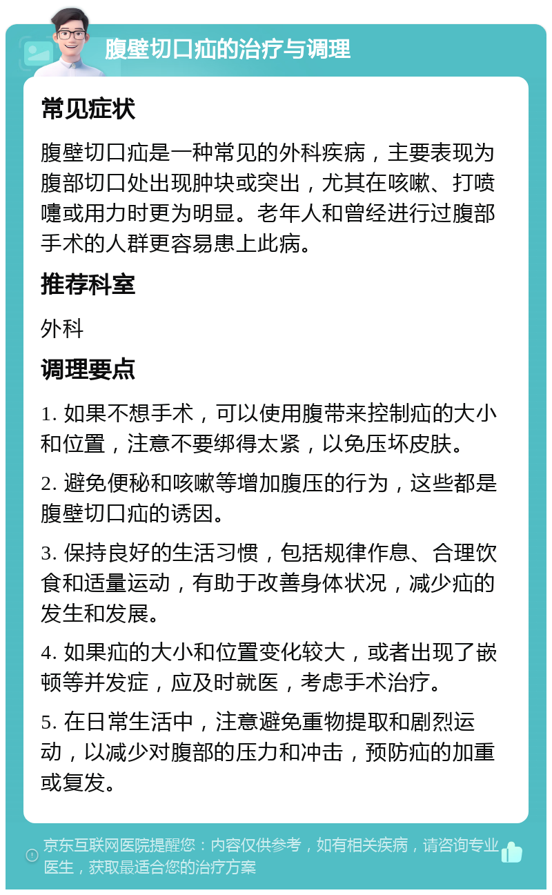 腹壁切口疝的治疗与调理 常见症状 腹壁切口疝是一种常见的外科疾病，主要表现为腹部切口处出现肿块或突出，尤其在咳嗽、打喷嚏或用力时更为明显。老年人和曾经进行过腹部手术的人群更容易患上此病。 推荐科室 外科 调理要点 1. 如果不想手术，可以使用腹带来控制疝的大小和位置，注意不要绑得太紧，以免压坏皮肤。 2. 避免便秘和咳嗽等增加腹压的行为，这些都是腹壁切口疝的诱因。 3. 保持良好的生活习惯，包括规律作息、合理饮食和适量运动，有助于改善身体状况，减少疝的发生和发展。 4. 如果疝的大小和位置变化较大，或者出现了嵌顿等并发症，应及时就医，考虑手术治疗。 5. 在日常生活中，注意避免重物提取和剧烈运动，以减少对腹部的压力和冲击，预防疝的加重或复发。