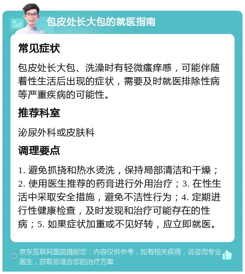 包皮处长大包的就医指南 常见症状 包皮处长大包、洗澡时有轻微瘙痒感，可能伴随着性生活后出现的症状，需要及时就医排除性病等严重疾病的可能性。 推荐科室 泌尿外科或皮肤科 调理要点 1. 避免抓挠和热水烫洗，保持局部清洁和干燥；2. 使用医生推荐的药膏进行外用治疗；3. 在性生活中采取安全措施，避免不洁性行为；4. 定期进行性健康检查，及时发现和治疗可能存在的性病；5. 如果症状加重或不见好转，应立即就医。