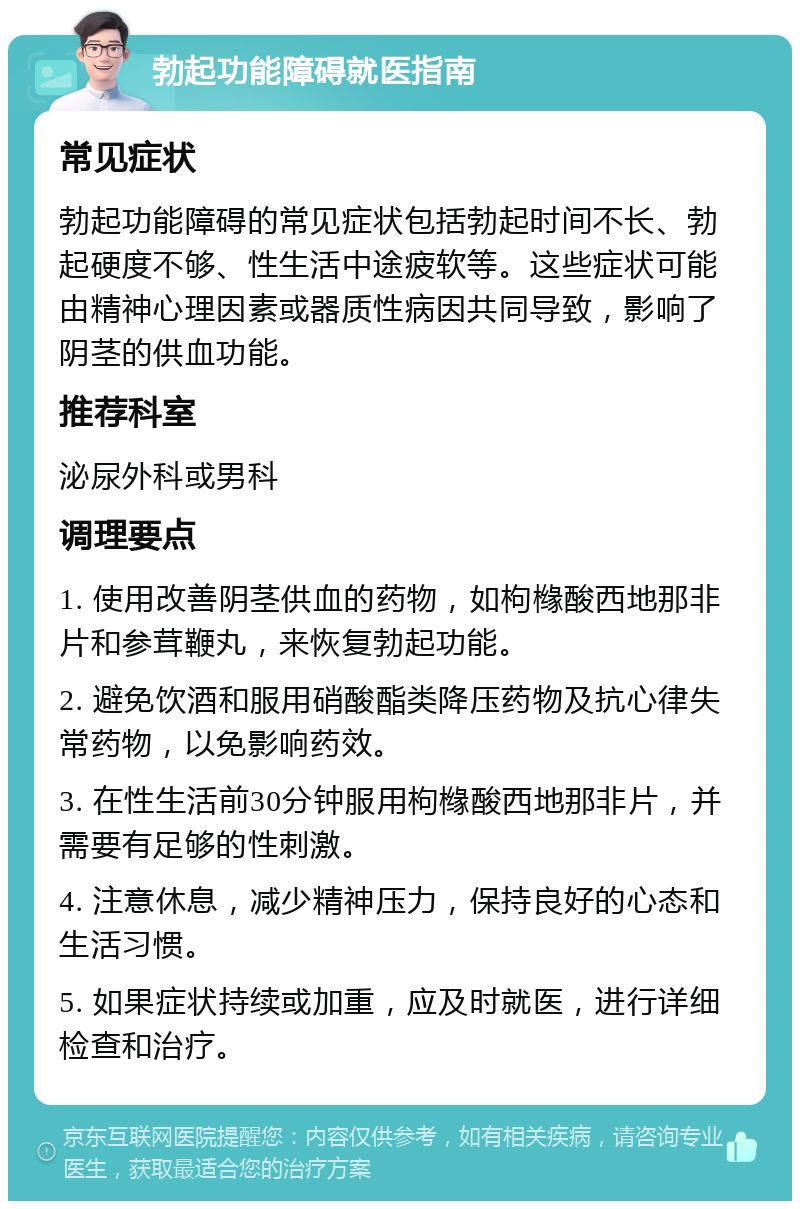 勃起功能障碍就医指南 常见症状 勃起功能障碍的常见症状包括勃起时间不长、勃起硬度不够、性生活中途疲软等。这些症状可能由精神心理因素或器质性病因共同导致，影响了阴茎的供血功能。 推荐科室 泌尿外科或男科 调理要点 1. 使用改善阴茎供血的药物，如枸橼酸西地那非片和参茸鞭丸，来恢复勃起功能。 2. 避免饮酒和服用硝酸酯类降压药物及抗心律失常药物，以免影响药效。 3. 在性生活前30分钟服用枸橼酸西地那非片，并需要有足够的性刺激。 4. 注意休息，减少精神压力，保持良好的心态和生活习惯。 5. 如果症状持续或加重，应及时就医，进行详细检查和治疗。