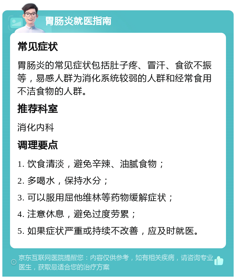 胃肠炎就医指南 常见症状 胃肠炎的常见症状包括肚子疼、冒汗、食欲不振等，易感人群为消化系统较弱的人群和经常食用不洁食物的人群。 推荐科室 消化内科 调理要点 1. 饮食清淡，避免辛辣、油腻食物； 2. 多喝水，保持水分； 3. 可以服用屈他维林等药物缓解症状； 4. 注意休息，避免过度劳累； 5. 如果症状严重或持续不改善，应及时就医。