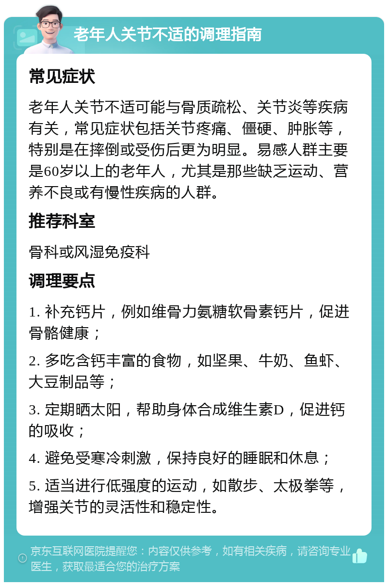 老年人关节不适的调理指南 常见症状 老年人关节不适可能与骨质疏松、关节炎等疾病有关，常见症状包括关节疼痛、僵硬、肿胀等，特别是在摔倒或受伤后更为明显。易感人群主要是60岁以上的老年人，尤其是那些缺乏运动、营养不良或有慢性疾病的人群。 推荐科室 骨科或风湿免疫科 调理要点 1. 补充钙片，例如维骨力氨糖软骨素钙片，促进骨骼健康； 2. 多吃含钙丰富的食物，如坚果、牛奶、鱼虾、大豆制品等； 3. 定期晒太阳，帮助身体合成维生素D，促进钙的吸收； 4. 避免受寒冷刺激，保持良好的睡眠和休息； 5. 适当进行低强度的运动，如散步、太极拳等，增强关节的灵活性和稳定性。