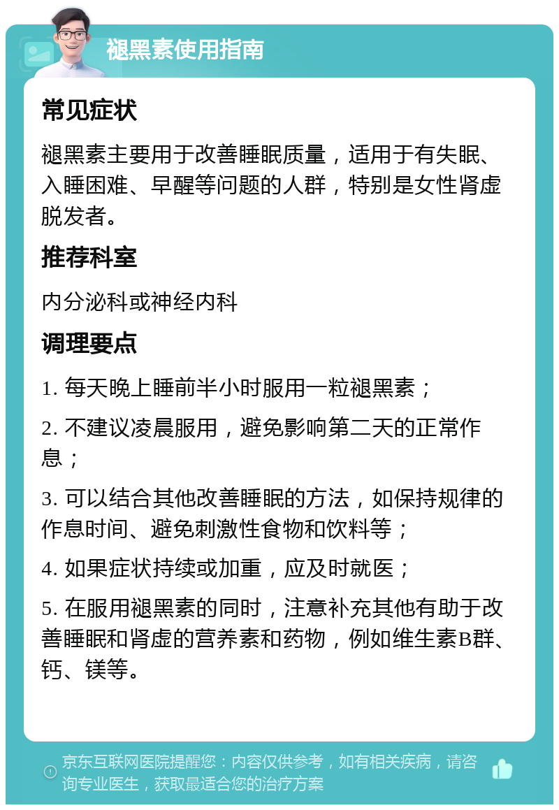 褪黑素使用指南 常见症状 褪黑素主要用于改善睡眠质量，适用于有失眠、入睡困难、早醒等问题的人群，特别是女性肾虚脱发者。 推荐科室 内分泌科或神经内科 调理要点 1. 每天晚上睡前半小时服用一粒褪黑素； 2. 不建议凌晨服用，避免影响第二天的正常作息； 3. 可以结合其他改善睡眠的方法，如保持规律的作息时间、避免刺激性食物和饮料等； 4. 如果症状持续或加重，应及时就医； 5. 在服用褪黑素的同时，注意补充其他有助于改善睡眠和肾虚的营养素和药物，例如维生素B群、钙、镁等。