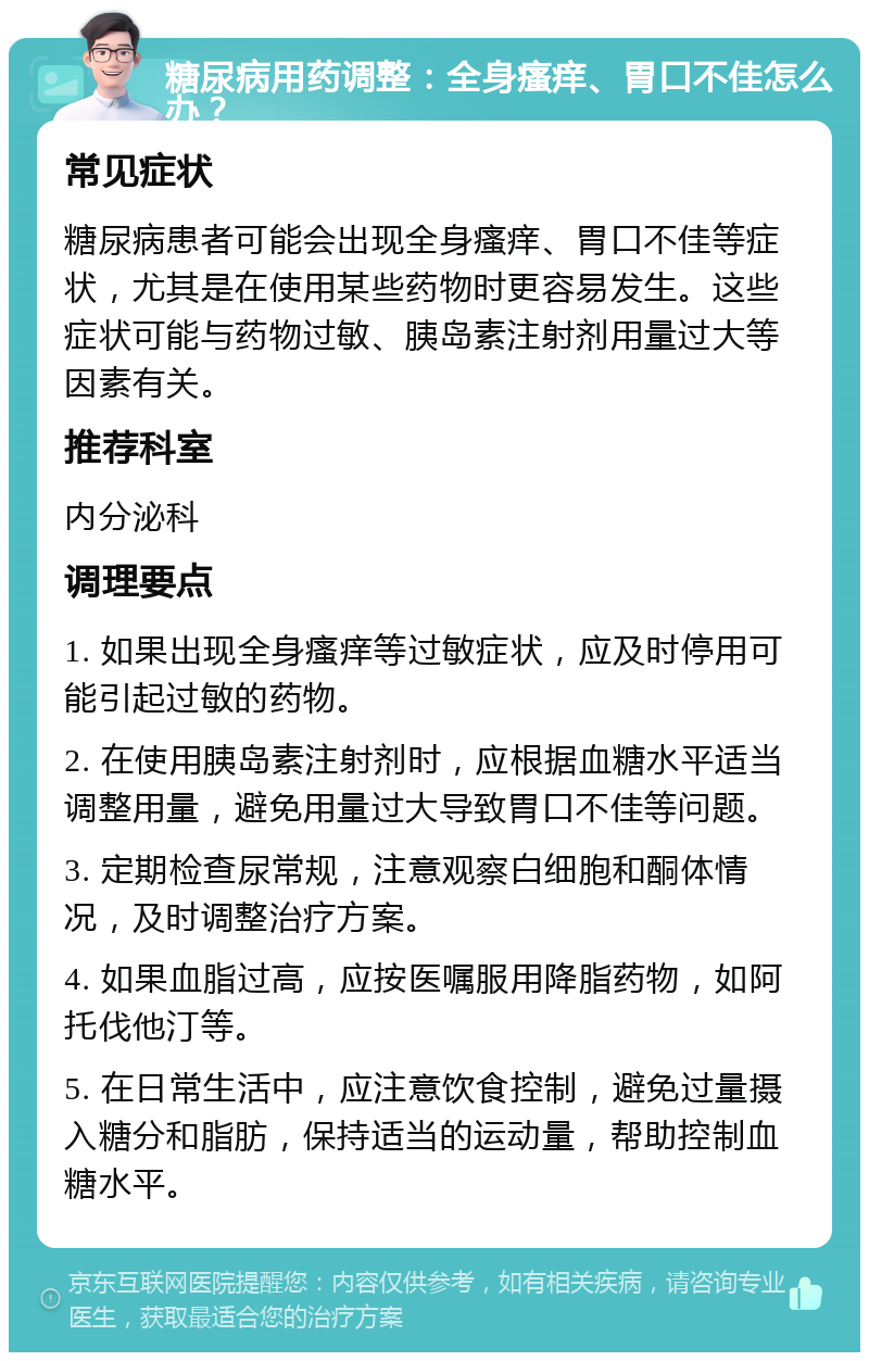 糖尿病用药调整：全身瘙痒、胃口不佳怎么办？ 常见症状 糖尿病患者可能会出现全身瘙痒、胃口不佳等症状，尤其是在使用某些药物时更容易发生。这些症状可能与药物过敏、胰岛素注射剂用量过大等因素有关。 推荐科室 内分泌科 调理要点 1. 如果出现全身瘙痒等过敏症状，应及时停用可能引起过敏的药物。 2. 在使用胰岛素注射剂时，应根据血糖水平适当调整用量，避免用量过大导致胃口不佳等问题。 3. 定期检查尿常规，注意观察白细胞和酮体情况，及时调整治疗方案。 4. 如果血脂过高，应按医嘱服用降脂药物，如阿托伐他汀等。 5. 在日常生活中，应注意饮食控制，避免过量摄入糖分和脂肪，保持适当的运动量，帮助控制血糖水平。