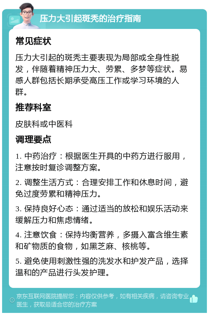 压力大引起斑秃的治疗指南 常见症状 压力大引起的斑秃主要表现为局部或全身性脱发，伴随着精神压力大、劳累、多梦等症状。易感人群包括长期承受高压工作或学习环境的人群。 推荐科室 皮肤科或中医科 调理要点 1. 中药治疗：根据医生开具的中药方进行服用，注意按时复诊调整方案。 2. 调整生活方式：合理安排工作和休息时间，避免过度劳累和精神压力。 3. 保持良好心态：通过适当的放松和娱乐活动来缓解压力和焦虑情绪。 4. 注意饮食：保持均衡营养，多摄入富含维生素和矿物质的食物，如黑芝麻、核桃等。 5. 避免使用刺激性强的洗发水和护发产品，选择温和的产品进行头发护理。