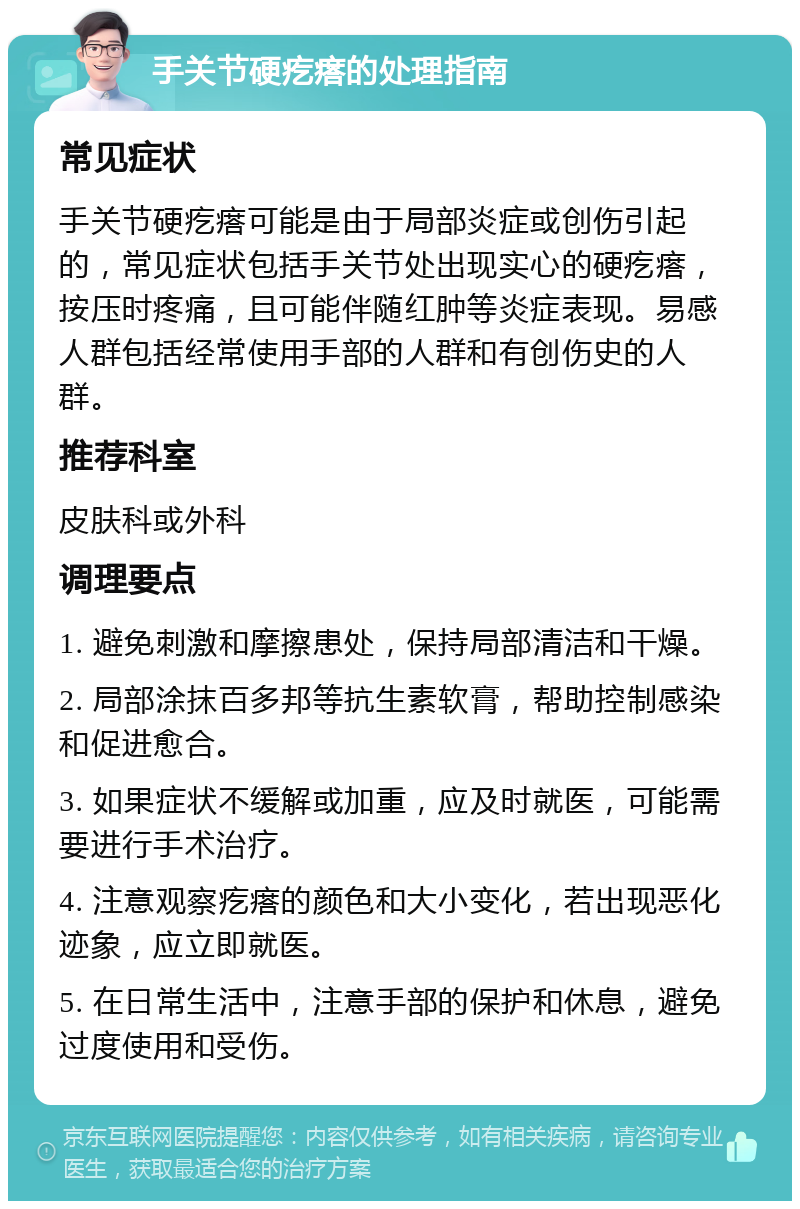 手关节硬疙瘩的处理指南 常见症状 手关节硬疙瘩可能是由于局部炎症或创伤引起的，常见症状包括手关节处出现实心的硬疙瘩，按压时疼痛，且可能伴随红肿等炎症表现。易感人群包括经常使用手部的人群和有创伤史的人群。 推荐科室 皮肤科或外科 调理要点 1. 避免刺激和摩擦患处，保持局部清洁和干燥。 2. 局部涂抹百多邦等抗生素软膏，帮助控制感染和促进愈合。 3. 如果症状不缓解或加重，应及时就医，可能需要进行手术治疗。 4. 注意观察疙瘩的颜色和大小变化，若出现恶化迹象，应立即就医。 5. 在日常生活中，注意手部的保护和休息，避免过度使用和受伤。