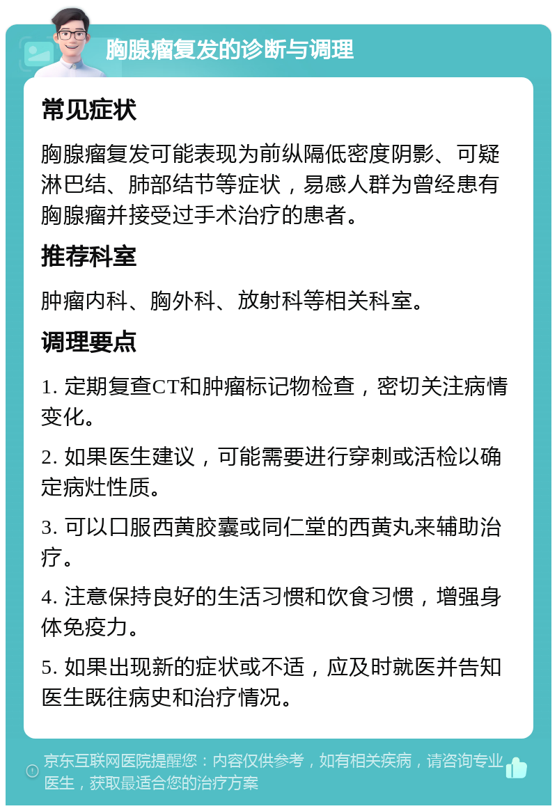 胸腺瘤复发的诊断与调理 常见症状 胸腺瘤复发可能表现为前纵隔低密度阴影、可疑淋巴结、肺部结节等症状，易感人群为曾经患有胸腺瘤并接受过手术治疗的患者。 推荐科室 肿瘤内科、胸外科、放射科等相关科室。 调理要点 1. 定期复查CT和肿瘤标记物检查，密切关注病情变化。 2. 如果医生建议，可能需要进行穿刺或活检以确定病灶性质。 3. 可以口服西黄胶囊或同仁堂的西黄丸来辅助治疗。 4. 注意保持良好的生活习惯和饮食习惯，增强身体免疫力。 5. 如果出现新的症状或不适，应及时就医并告知医生既往病史和治疗情况。