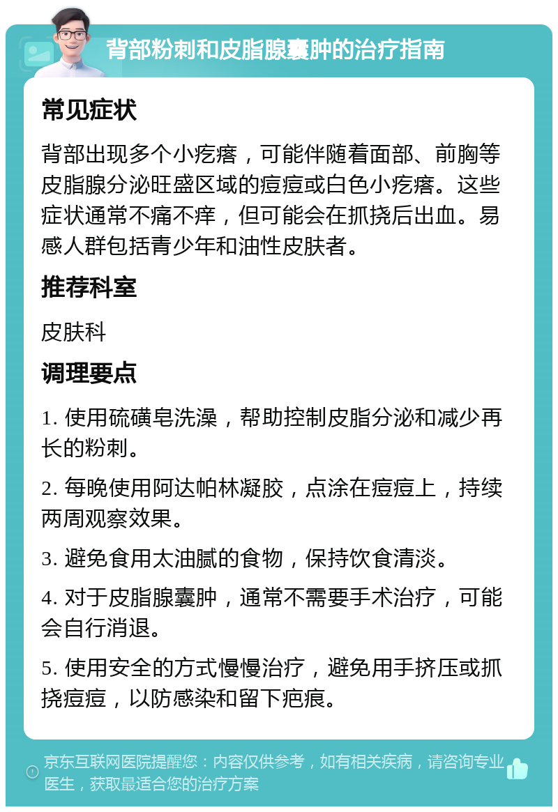 背部粉刺和皮脂腺囊肿的治疗指南 常见症状 背部出现多个小疙瘩，可能伴随着面部、前胸等皮脂腺分泌旺盛区域的痘痘或白色小疙瘩。这些症状通常不痛不痒，但可能会在抓挠后出血。易感人群包括青少年和油性皮肤者。 推荐科室 皮肤科 调理要点 1. 使用硫磺皂洗澡，帮助控制皮脂分泌和减少再长的粉刺。 2. 每晚使用阿达帕林凝胶，点涂在痘痘上，持续两周观察效果。 3. 避免食用太油腻的食物，保持饮食清淡。 4. 对于皮脂腺囊肿，通常不需要手术治疗，可能会自行消退。 5. 使用安全的方式慢慢治疗，避免用手挤压或抓挠痘痘，以防感染和留下疤痕。