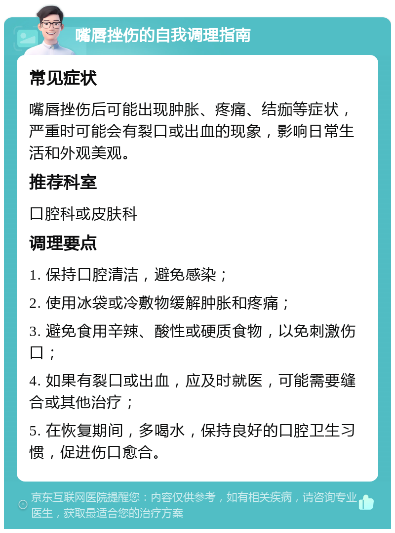 嘴唇挫伤的自我调理指南 常见症状 嘴唇挫伤后可能出现肿胀、疼痛、结痂等症状，严重时可能会有裂口或出血的现象，影响日常生活和外观美观。 推荐科室 口腔科或皮肤科 调理要点 1. 保持口腔清洁，避免感染； 2. 使用冰袋或冷敷物缓解肿胀和疼痛； 3. 避免食用辛辣、酸性或硬质食物，以免刺激伤口； 4. 如果有裂口或出血，应及时就医，可能需要缝合或其他治疗； 5. 在恢复期间，多喝水，保持良好的口腔卫生习惯，促进伤口愈合。