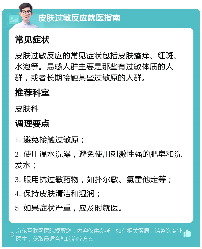 皮肤过敏反应就医指南 常见症状 皮肤过敏反应的常见症状包括皮肤瘙痒、红斑、水泡等。易感人群主要是那些有过敏体质的人群，或者长期接触某些过敏原的人群。 推荐科室 皮肤科 调理要点 1. 避免接触过敏原； 2. 使用温水洗澡，避免使用刺激性强的肥皂和洗发水； 3. 服用抗过敏药物，如扑尔敏、氯雷他定等； 4. 保持皮肤清洁和湿润； 5. 如果症状严重，应及时就医。