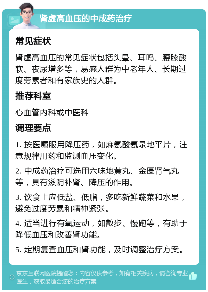 肾虚高血压的中成药治疗 常见症状 肾虚高血压的常见症状包括头晕、耳鸣、腰膝酸软、夜尿增多等，易感人群为中老年人、长期过度劳累者和有家族史的人群。 推荐科室 心血管内科或中医科 调理要点 1. 按医嘱服用降压药，如麻氨酸氨录地平片，注意规律用药和监测血压变化。 2. 中成药治疗可选用六味地黄丸、金匮肾气丸等，具有滋阴补肾、降压的作用。 3. 饮食上应低盐、低脂，多吃新鲜蔬菜和水果，避免过度劳累和精神紧张。 4. 适当进行有氧运动，如散步、慢跑等，有助于降低血压和改善肾功能。 5. 定期复查血压和肾功能，及时调整治疗方案。