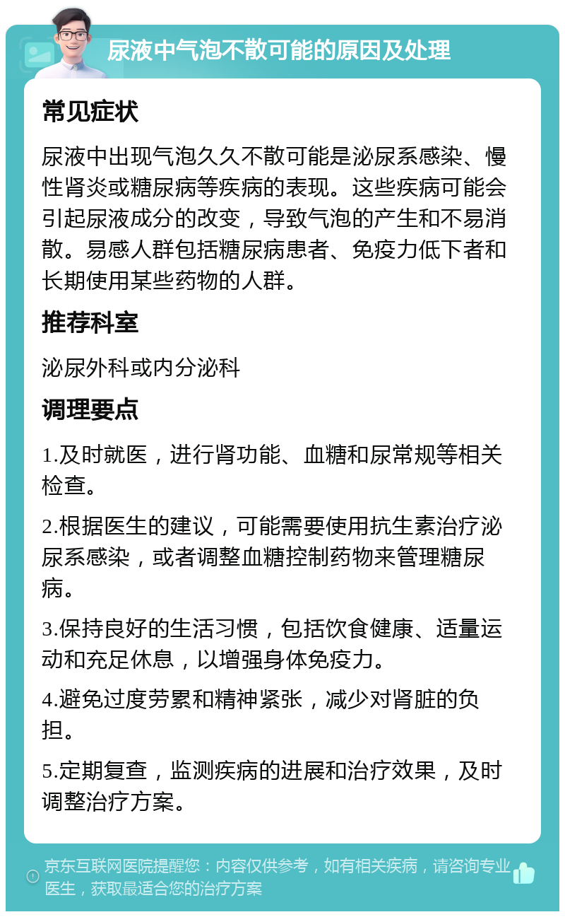 尿液中气泡不散可能的原因及处理 常见症状 尿液中出现气泡久久不散可能是泌尿系感染、慢性肾炎或糖尿病等疾病的表现。这些疾病可能会引起尿液成分的改变，导致气泡的产生和不易消散。易感人群包括糖尿病患者、免疫力低下者和长期使用某些药物的人群。 推荐科室 泌尿外科或内分泌科 调理要点 1.及时就医，进行肾功能、血糖和尿常规等相关检查。 2.根据医生的建议，可能需要使用抗生素治疗泌尿系感染，或者调整血糖控制药物来管理糖尿病。 3.保持良好的生活习惯，包括饮食健康、适量运动和充足休息，以增强身体免疫力。 4.避免过度劳累和精神紧张，减少对肾脏的负担。 5.定期复查，监测疾病的进展和治疗效果，及时调整治疗方案。