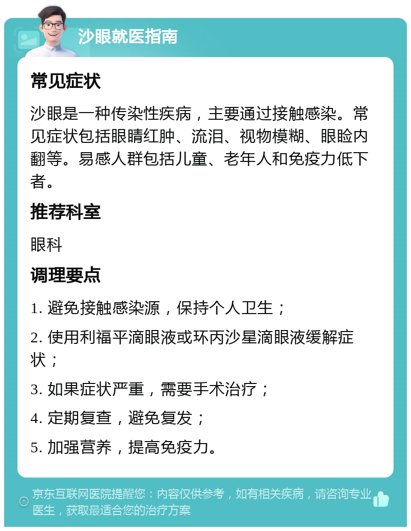 沙眼就医指南 常见症状 沙眼是一种传染性疾病，主要通过接触感染。常见症状包括眼睛红肿、流泪、视物模糊、眼睑内翻等。易感人群包括儿童、老年人和免疫力低下者。 推荐科室 眼科 调理要点 1. 避免接触感染源，保持个人卫生； 2. 使用利福平滴眼液或环丙沙星滴眼液缓解症状； 3. 如果症状严重，需要手术治疗； 4. 定期复查，避免复发； 5. 加强营养，提高免疫力。