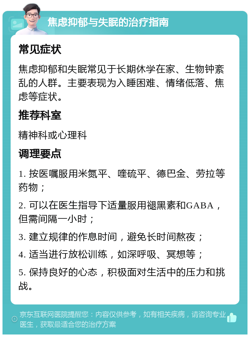 焦虑抑郁与失眠的治疗指南 常见症状 焦虑抑郁和失眠常见于长期休学在家、生物钟紊乱的人群。主要表现为入睡困难、情绪低落、焦虑等症状。 推荐科室 精神科或心理科 调理要点 1. 按医嘱服用米氮平、喹硫平、德巴金、劳拉等药物； 2. 可以在医生指导下适量服用褪黑素和GABA，但需间隔一小时； 3. 建立规律的作息时间，避免长时间熬夜； 4. 适当进行放松训练，如深呼吸、冥想等； 5. 保持良好的心态，积极面对生活中的压力和挑战。