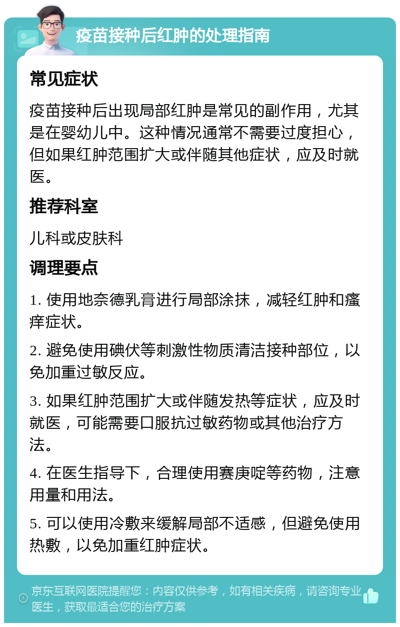 疫苗接种后红肿的处理指南 常见症状 疫苗接种后出现局部红肿是常见的副作用，尤其是在婴幼儿中。这种情况通常不需要过度担心，但如果红肿范围扩大或伴随其他症状，应及时就医。 推荐科室 儿科或皮肤科 调理要点 1. 使用地奈德乳膏进行局部涂抹，减轻红肿和瘙痒症状。 2. 避免使用碘伏等刺激性物质清洁接种部位，以免加重过敏反应。 3. 如果红肿范围扩大或伴随发热等症状，应及时就医，可能需要口服抗过敏药物或其他治疗方法。 4. 在医生指导下，合理使用赛庚啶等药物，注意用量和用法。 5. 可以使用冷敷来缓解局部不适感，但避免使用热敷，以免加重红肿症状。