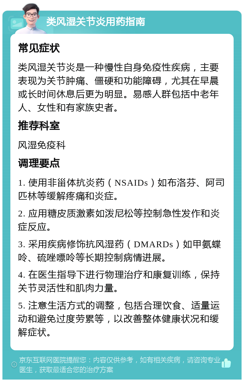 类风湿关节炎用药指南 常见症状 类风湿关节炎是一种慢性自身免疫性疾病，主要表现为关节肿痛、僵硬和功能障碍，尤其在早晨或长时间休息后更为明显。易感人群包括中老年人、女性和有家族史者。 推荐科室 风湿免疫科 调理要点 1. 使用非甾体抗炎药（NSAIDs）如布洛芬、阿司匹林等缓解疼痛和炎症。 2. 应用糖皮质激素如泼尼松等控制急性发作和炎症反应。 3. 采用疾病修饰抗风湿药（DMARDs）如甲氨蝶呤、硫唑嘌呤等长期控制病情进展。 4. 在医生指导下进行物理治疗和康复训练，保持关节灵活性和肌肉力量。 5. 注意生活方式的调整，包括合理饮食、适量运动和避免过度劳累等，以改善整体健康状况和缓解症状。