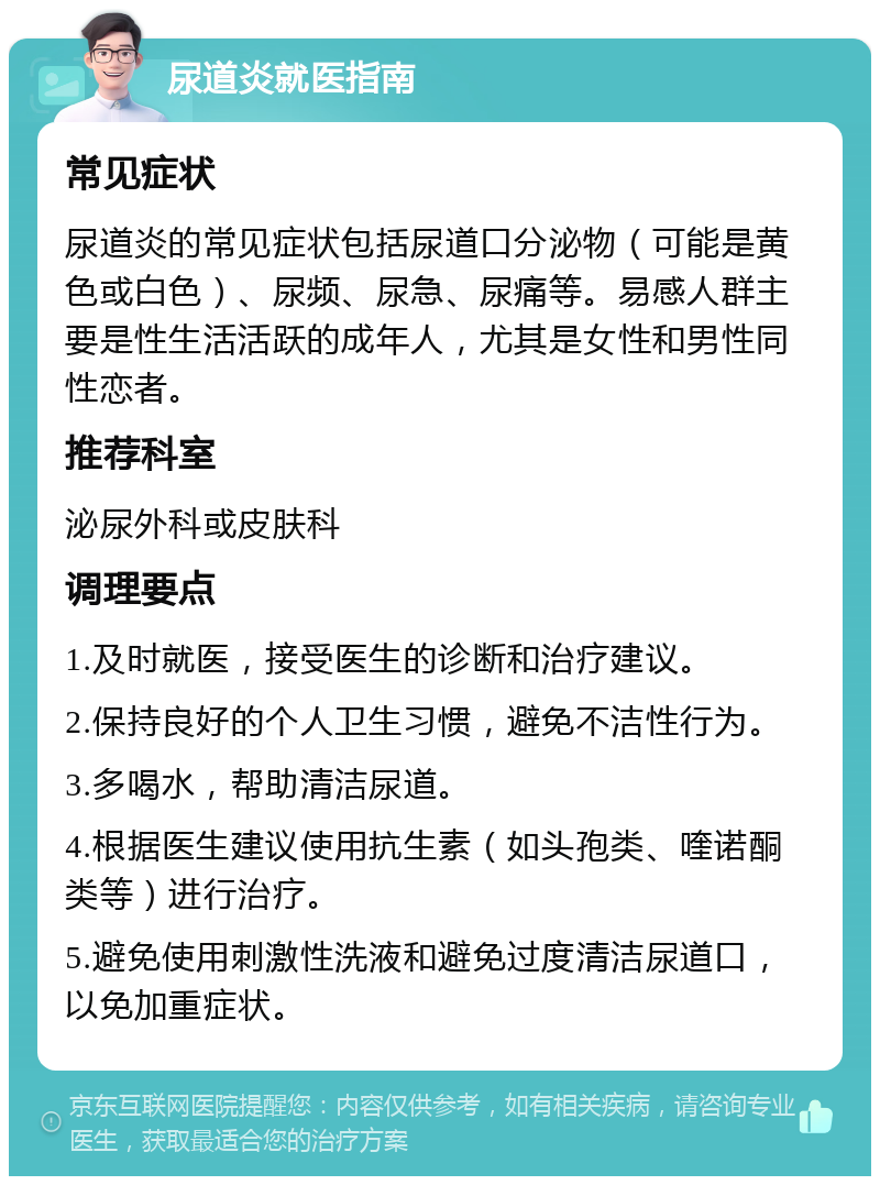 尿道炎就医指南 常见症状 尿道炎的常见症状包括尿道口分泌物（可能是黄色或白色）、尿频、尿急、尿痛等。易感人群主要是性生活活跃的成年人，尤其是女性和男性同性恋者。 推荐科室 泌尿外科或皮肤科 调理要点 1.及时就医，接受医生的诊断和治疗建议。 2.保持良好的个人卫生习惯，避免不洁性行为。 3.多喝水，帮助清洁尿道。 4.根据医生建议使用抗生素（如头孢类、喹诺酮类等）进行治疗。 5.避免使用刺激性洗液和避免过度清洁尿道口，以免加重症状。