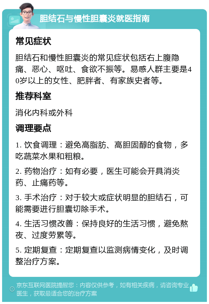 胆结石与慢性胆囊炎就医指南 常见症状 胆结石和慢性胆囊炎的常见症状包括右上腹隐痛、恶心、呕吐、食欲不振等。易感人群主要是40岁以上的女性、肥胖者、有家族史者等。 推荐科室 消化内科或外科 调理要点 1. 饮食调理：避免高脂肪、高胆固醇的食物，多吃蔬菜水果和粗粮。 2. 药物治疗：如有必要，医生可能会开具消炎药、止痛药等。 3. 手术治疗：对于较大或症状明显的胆结石，可能需要进行胆囊切除手术。 4. 生活习惯改善：保持良好的生活习惯，避免熬夜、过度劳累等。 5. 定期复查：定期复查以监测病情变化，及时调整治疗方案。