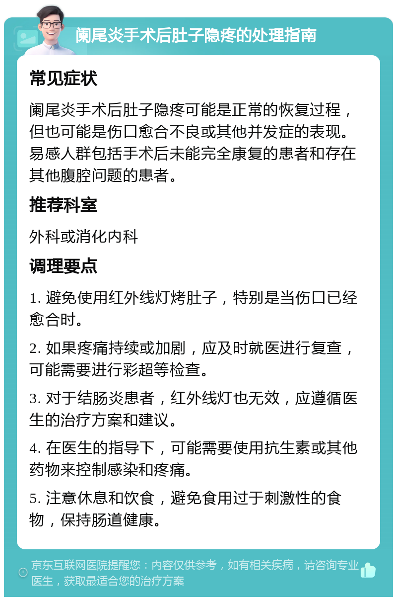 阑尾炎手术后肚子隐疼的处理指南 常见症状 阑尾炎手术后肚子隐疼可能是正常的恢复过程，但也可能是伤口愈合不良或其他并发症的表现。易感人群包括手术后未能完全康复的患者和存在其他腹腔问题的患者。 推荐科室 外科或消化内科 调理要点 1. 避免使用红外线灯烤肚子，特别是当伤口已经愈合时。 2. 如果疼痛持续或加剧，应及时就医进行复查，可能需要进行彩超等检查。 3. 对于结肠炎患者，红外线灯也无效，应遵循医生的治疗方案和建议。 4. 在医生的指导下，可能需要使用抗生素或其他药物来控制感染和疼痛。 5. 注意休息和饮食，避免食用过于刺激性的食物，保持肠道健康。