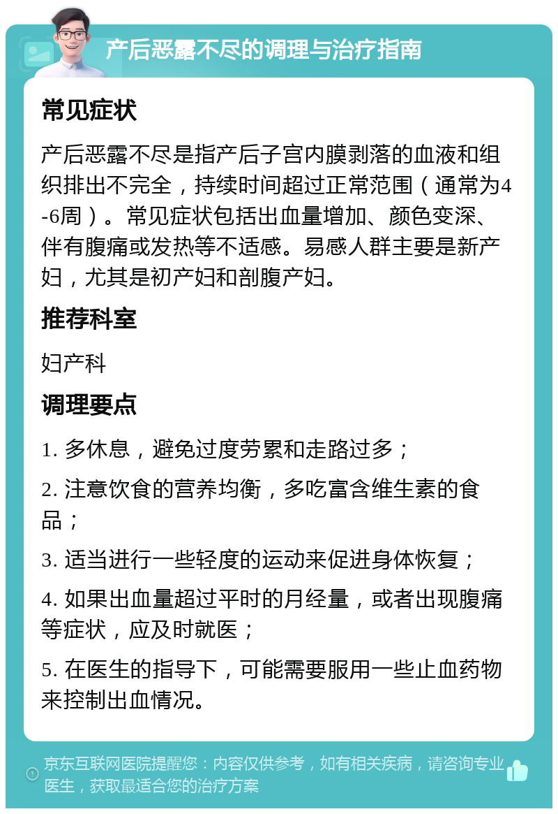 产后恶露不尽的调理与治疗指南 常见症状 产后恶露不尽是指产后子宫内膜剥落的血液和组织排出不完全，持续时间超过正常范围（通常为4-6周）。常见症状包括出血量增加、颜色变深、伴有腹痛或发热等不适感。易感人群主要是新产妇，尤其是初产妇和剖腹产妇。 推荐科室 妇产科 调理要点 1. 多休息，避免过度劳累和走路过多； 2. 注意饮食的营养均衡，多吃富含维生素的食品； 3. 适当进行一些轻度的运动来促进身体恢复； 4. 如果出血量超过平时的月经量，或者出现腹痛等症状，应及时就医； 5. 在医生的指导下，可能需要服用一些止血药物来控制出血情况。