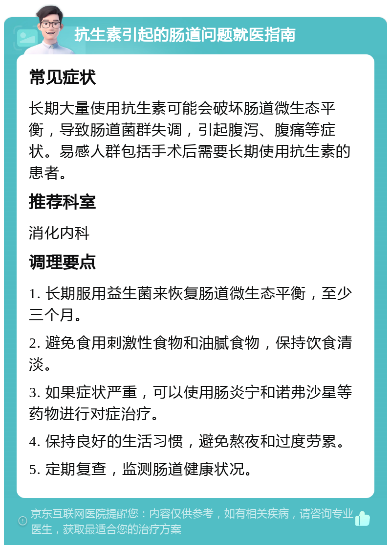 抗生素引起的肠道问题就医指南 常见症状 长期大量使用抗生素可能会破坏肠道微生态平衡，导致肠道菌群失调，引起腹泻、腹痛等症状。易感人群包括手术后需要长期使用抗生素的患者。 推荐科室 消化内科 调理要点 1. 长期服用益生菌来恢复肠道微生态平衡，至少三个月。 2. 避免食用刺激性食物和油腻食物，保持饮食清淡。 3. 如果症状严重，可以使用肠炎宁和诺弗沙星等药物进行对症治疗。 4. 保持良好的生活习惯，避免熬夜和过度劳累。 5. 定期复查，监测肠道健康状况。