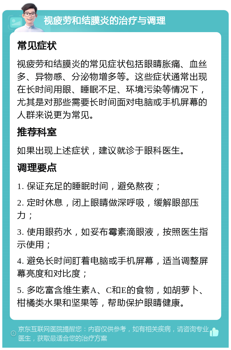 视疲劳和结膜炎的治疗与调理 常见症状 视疲劳和结膜炎的常见症状包括眼睛胀痛、血丝多、异物感、分泌物增多等。这些症状通常出现在长时间用眼、睡眠不足、环境污染等情况下，尤其是对那些需要长时间面对电脑或手机屏幕的人群来说更为常见。 推荐科室 如果出现上述症状，建议就诊于眼科医生。 调理要点 1. 保证充足的睡眠时间，避免熬夜； 2. 定时休息，闭上眼睛做深呼吸，缓解眼部压力； 3. 使用眼药水，如妥布霉素滴眼液，按照医生指示使用； 4. 避免长时间盯着电脑或手机屏幕，适当调整屏幕亮度和对比度； 5. 多吃富含维生素A、C和E的食物，如胡萝卜、柑橘类水果和坚果等，帮助保护眼睛健康。