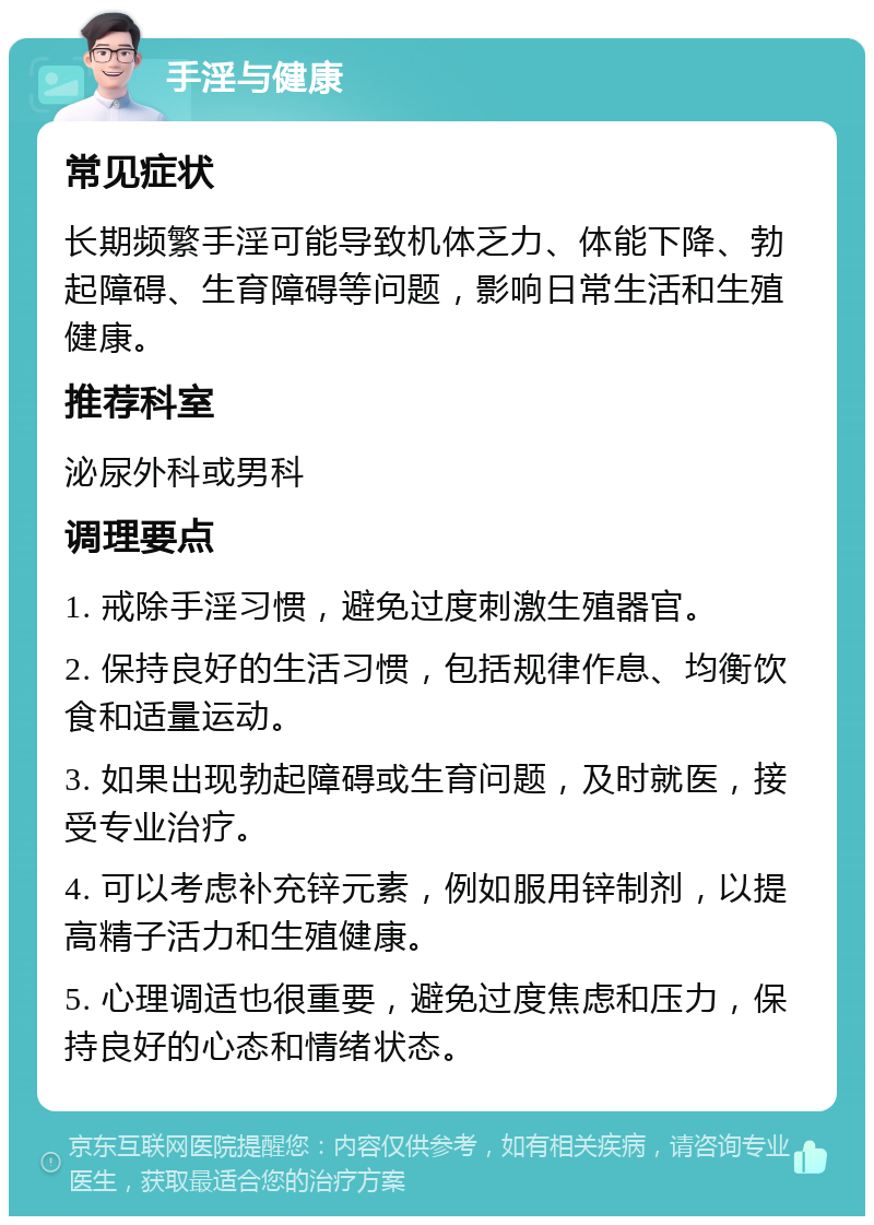 手淫与健康 常见症状 长期频繁手淫可能导致机体乏力、体能下降、勃起障碍、生育障碍等问题，影响日常生活和生殖健康。 推荐科室 泌尿外科或男科 调理要点 1. 戒除手淫习惯，避免过度刺激生殖器官。 2. 保持良好的生活习惯，包括规律作息、均衡饮食和适量运动。 3. 如果出现勃起障碍或生育问题，及时就医，接受专业治疗。 4. 可以考虑补充锌元素，例如服用锌制剂，以提高精子活力和生殖健康。 5. 心理调适也很重要，避免过度焦虑和压力，保持良好的心态和情绪状态。