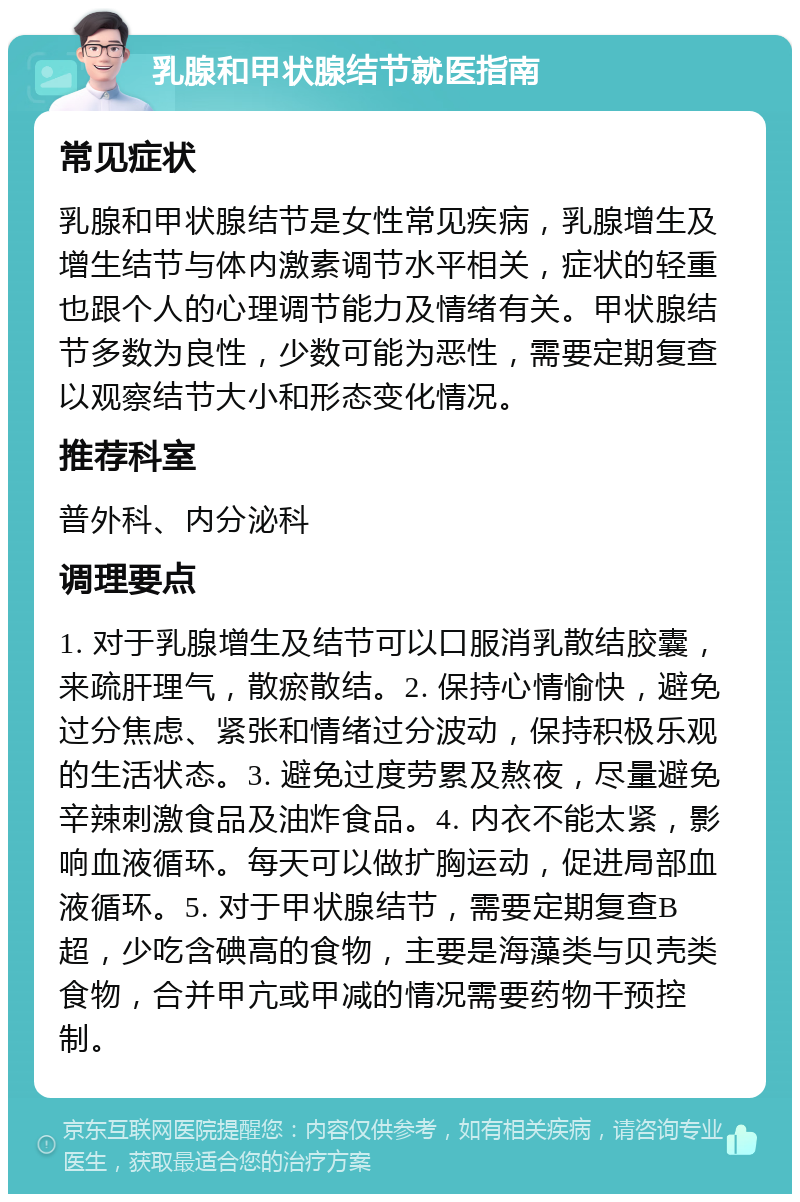 乳腺和甲状腺结节就医指南 常见症状 乳腺和甲状腺结节是女性常见疾病，乳腺增生及增生结节与体内激素调节水平相关，症状的轻重也跟个人的心理调节能力及情绪有关。甲状腺结节多数为良性，少数可能为恶性，需要定期复查以观察结节大小和形态变化情况。 推荐科室 普外科、内分泌科 调理要点 1. 对于乳腺增生及结节可以口服消乳散结胶囊，来疏肝理气，散瘀散结。2. 保持心情愉快，避免过分焦虑、紧张和情绪过分波动，保持积极乐观的生活状态。3. 避免过度劳累及熬夜，尽量避免辛辣刺激食品及油炸食品。4. 内衣不能太紧，影响血液循环。每天可以做扩胸运动，促进局部血液循环。5. 对于甲状腺结节，需要定期复查B超，少吃含碘高的食物，主要是海藻类与贝壳类食物，合并甲亢或甲减的情况需要药物干预控制。