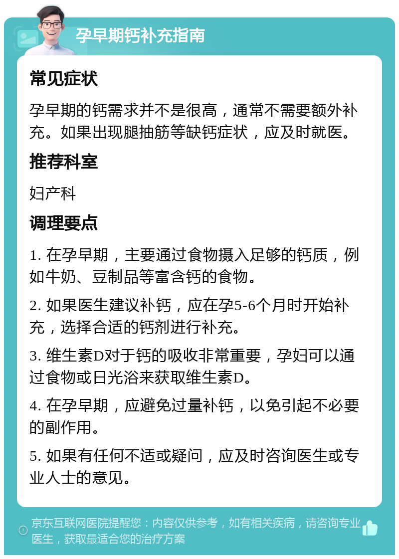 孕早期钙补充指南 常见症状 孕早期的钙需求并不是很高，通常不需要额外补充。如果出现腿抽筋等缺钙症状，应及时就医。 推荐科室 妇产科 调理要点 1. 在孕早期，主要通过食物摄入足够的钙质，例如牛奶、豆制品等富含钙的食物。 2. 如果医生建议补钙，应在孕5-6个月时开始补充，选择合适的钙剂进行补充。 3. 维生素D对于钙的吸收非常重要，孕妇可以通过食物或日光浴来获取维生素D。 4. 在孕早期，应避免过量补钙，以免引起不必要的副作用。 5. 如果有任何不适或疑问，应及时咨询医生或专业人士的意见。