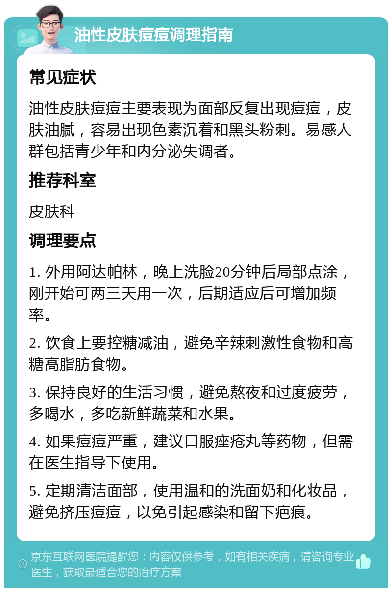 油性皮肤痘痘调理指南 常见症状 油性皮肤痘痘主要表现为面部反复出现痘痘，皮肤油腻，容易出现色素沉着和黑头粉刺。易感人群包括青少年和内分泌失调者。 推荐科室 皮肤科 调理要点 1. 外用阿达帕林，晚上洗脸20分钟后局部点涂，刚开始可两三天用一次，后期适应后可增加频率。 2. 饮食上要控糖减油，避免辛辣刺激性食物和高糖高脂肪食物。 3. 保持良好的生活习惯，避免熬夜和过度疲劳，多喝水，多吃新鲜蔬菜和水果。 4. 如果痘痘严重，建议口服痤疮丸等药物，但需在医生指导下使用。 5. 定期清洁面部，使用温和的洗面奶和化妆品，避免挤压痘痘，以免引起感染和留下疤痕。