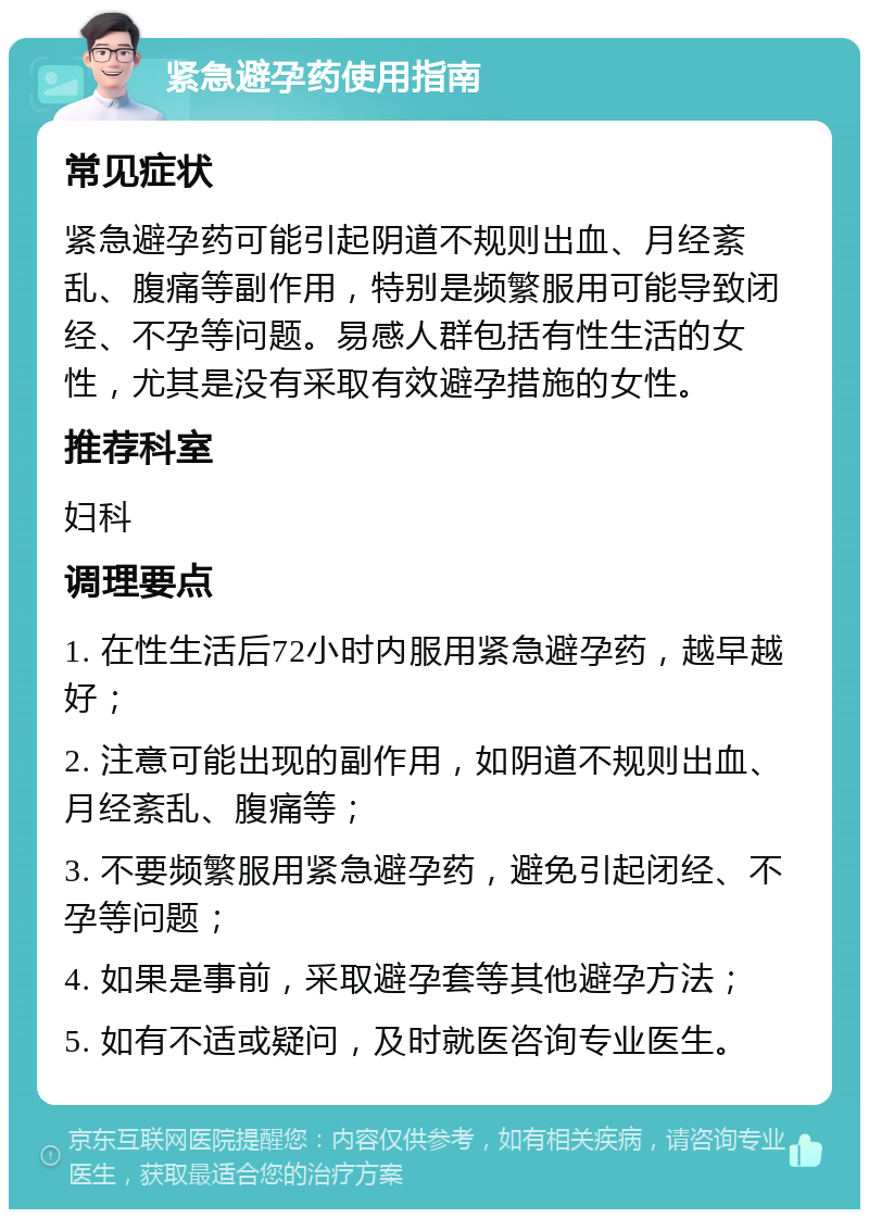 紧急避孕药使用指南 常见症状 紧急避孕药可能引起阴道不规则出血、月经紊乱、腹痛等副作用，特别是频繁服用可能导致闭经、不孕等问题。易感人群包括有性生活的女性，尤其是没有采取有效避孕措施的女性。 推荐科室 妇科 调理要点 1. 在性生活后72小时内服用紧急避孕药，越早越好； 2. 注意可能出现的副作用，如阴道不规则出血、月经紊乱、腹痛等； 3. 不要频繁服用紧急避孕药，避免引起闭经、不孕等问题； 4. 如果是事前，采取避孕套等其他避孕方法； 5. 如有不适或疑问，及时就医咨询专业医生。