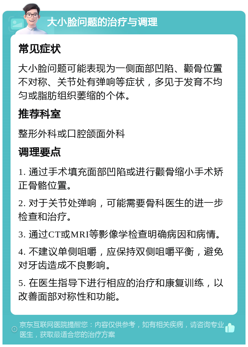 大小脸问题的治疗与调理 常见症状 大小脸问题可能表现为一侧面部凹陷、颧骨位置不对称、关节处有弹响等症状，多见于发育不均匀或脂肪组织萎缩的个体。 推荐科室 整形外科或口腔颌面外科 调理要点 1. 通过手术填充面部凹陷或进行颧骨缩小手术矫正骨骼位置。 2. 对于关节处弹响，可能需要骨科医生的进一步检查和治疗。 3. 通过CT或MRI等影像学检查明确病因和病情。 4. 不建议单侧咀嚼，应保持双侧咀嚼平衡，避免对牙齿造成不良影响。 5. 在医生指导下进行相应的治疗和康复训练，以改善面部对称性和功能。