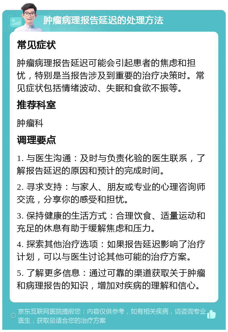 肿瘤病理报告延迟的处理方法 常见症状 肿瘤病理报告延迟可能会引起患者的焦虑和担忧，特别是当报告涉及到重要的治疗决策时。常见症状包括情绪波动、失眠和食欲不振等。 推荐科室 肿瘤科 调理要点 1. 与医生沟通：及时与负责化验的医生联系，了解报告延迟的原因和预计的完成时间。 2. 寻求支持：与家人、朋友或专业的心理咨询师交流，分享你的感受和担忧。 3. 保持健康的生活方式：合理饮食、适量运动和充足的休息有助于缓解焦虑和压力。 4. 探索其他治疗选项：如果报告延迟影响了治疗计划，可以与医生讨论其他可能的治疗方案。 5. 了解更多信息：通过可靠的渠道获取关于肿瘤和病理报告的知识，增加对疾病的理解和信心。