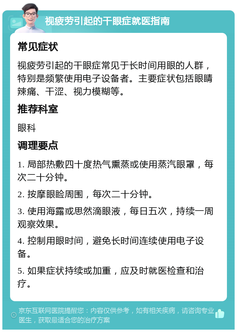 视疲劳引起的干眼症就医指南 常见症状 视疲劳引起的干眼症常见于长时间用眼的人群，特别是频繁使用电子设备者。主要症状包括眼睛辣痛、干涩、视力模糊等。 推荐科室 眼科 调理要点 1. 局部热敷四十度热气熏蒸或使用蒸汽眼罩，每次二十分钟。 2. 按摩眼睑周围，每次二十分钟。 3. 使用海露或思然滴眼液，每日五次，持续一周观察效果。 4. 控制用眼时间，避免长时间连续使用电子设备。 5. 如果症状持续或加重，应及时就医检查和治疗。