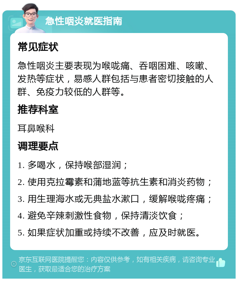 急性咽炎就医指南 常见症状 急性咽炎主要表现为喉咙痛、吞咽困难、咳嗽、发热等症状，易感人群包括与患者密切接触的人群、免疫力较低的人群等。 推荐科室 耳鼻喉科 调理要点 1. 多喝水，保持喉部湿润； 2. 使用克拉霉素和蒲地蓝等抗生素和消炎药物； 3. 用生理海水或无典盐水漱口，缓解喉咙疼痛； 4. 避免辛辣刺激性食物，保持清淡饮食； 5. 如果症状加重或持续不改善，应及时就医。