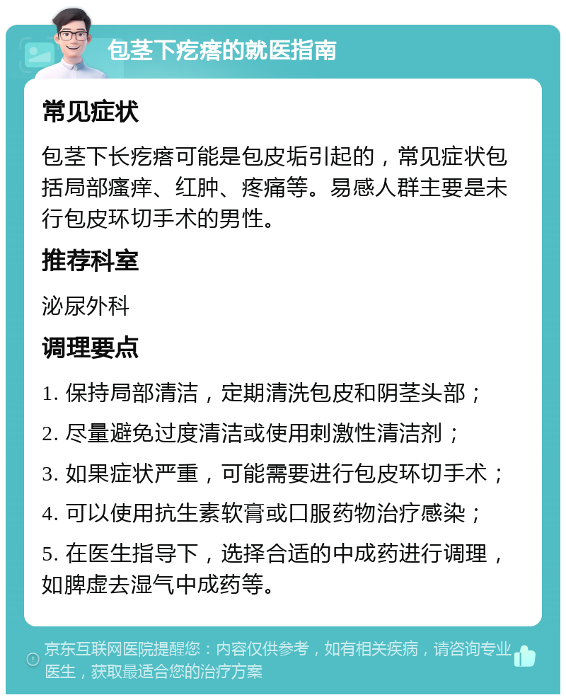 包茎下疙瘩的就医指南 常见症状 包茎下长疙瘩可能是包皮垢引起的，常见症状包括局部瘙痒、红肿、疼痛等。易感人群主要是未行包皮环切手术的男性。 推荐科室 泌尿外科 调理要点 1. 保持局部清洁，定期清洗包皮和阴茎头部； 2. 尽量避免过度清洁或使用刺激性清洁剂； 3. 如果症状严重，可能需要进行包皮环切手术； 4. 可以使用抗生素软膏或口服药物治疗感染； 5. 在医生指导下，选择合适的中成药进行调理，如脾虚去湿气中成药等。