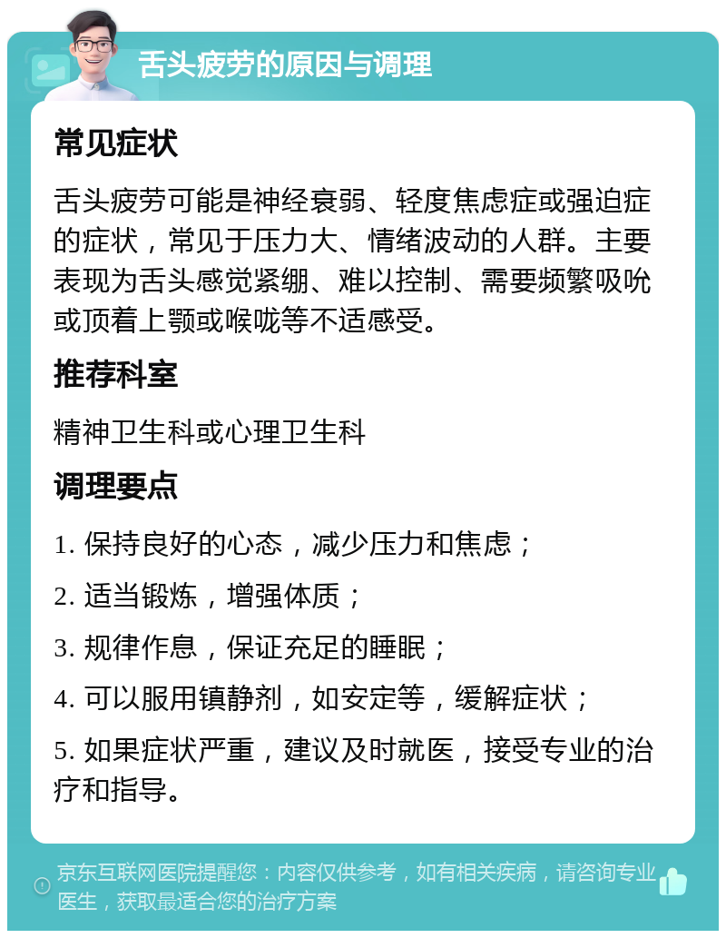 舌头疲劳的原因与调理 常见症状 舌头疲劳可能是神经衰弱、轻度焦虑症或强迫症的症状，常见于压力大、情绪波动的人群。主要表现为舌头感觉紧绷、难以控制、需要频繁吸吮或顶着上颚或喉咙等不适感受。 推荐科室 精神卫生科或心理卫生科 调理要点 1. 保持良好的心态，减少压力和焦虑； 2. 适当锻炼，增强体质； 3. 规律作息，保证充足的睡眠； 4. 可以服用镇静剂，如安定等，缓解症状； 5. 如果症状严重，建议及时就医，接受专业的治疗和指导。