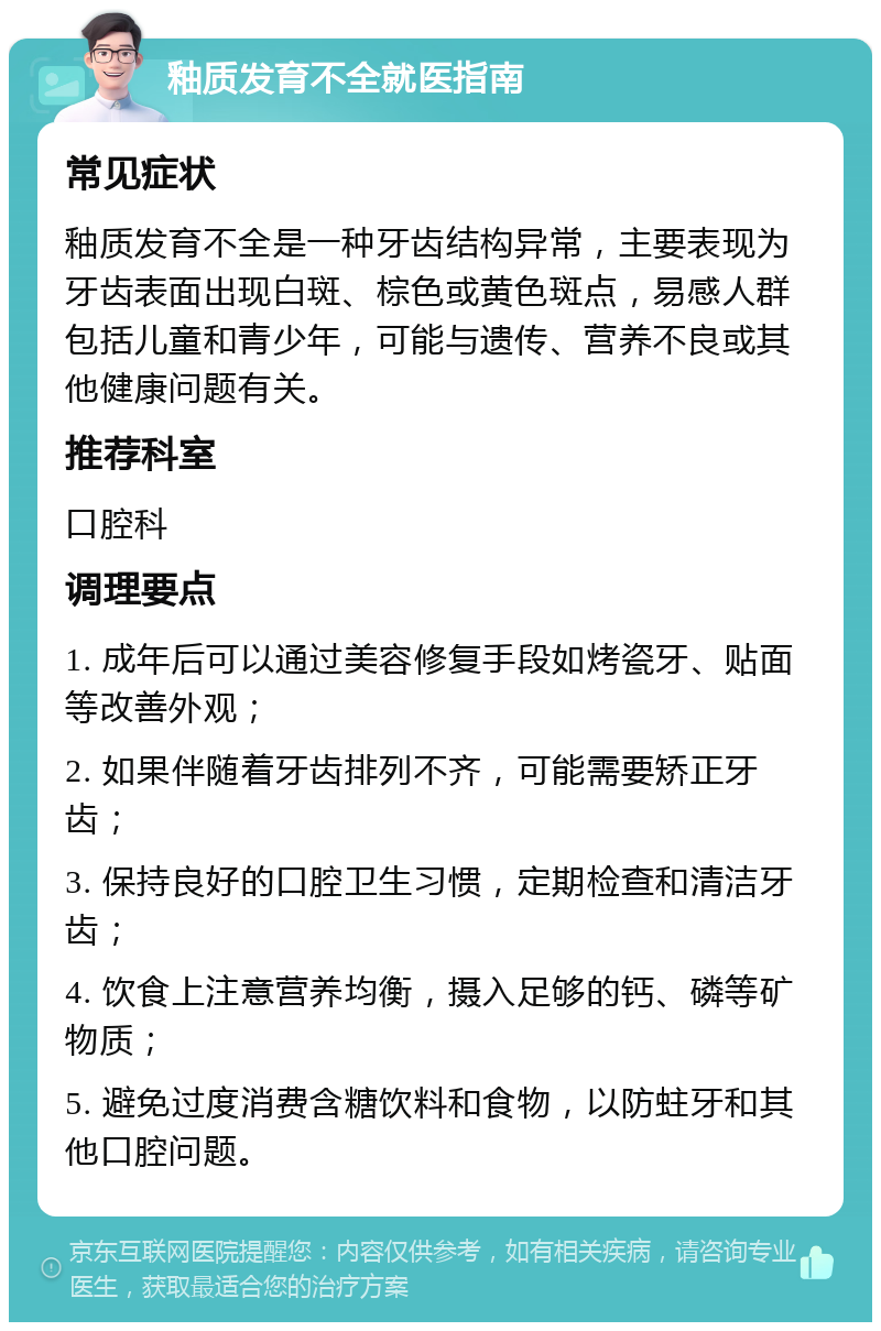 釉质发育不全就医指南 常见症状 釉质发育不全是一种牙齿结构异常，主要表现为牙齿表面出现白斑、棕色或黄色斑点，易感人群包括儿童和青少年，可能与遗传、营养不良或其他健康问题有关。 推荐科室 口腔科 调理要点 1. 成年后可以通过美容修复手段如烤瓷牙、贴面等改善外观； 2. 如果伴随着牙齿排列不齐，可能需要矫正牙齿； 3. 保持良好的口腔卫生习惯，定期检查和清洁牙齿； 4. 饮食上注意营养均衡，摄入足够的钙、磷等矿物质； 5. 避免过度消费含糖饮料和食物，以防蛀牙和其他口腔问题。