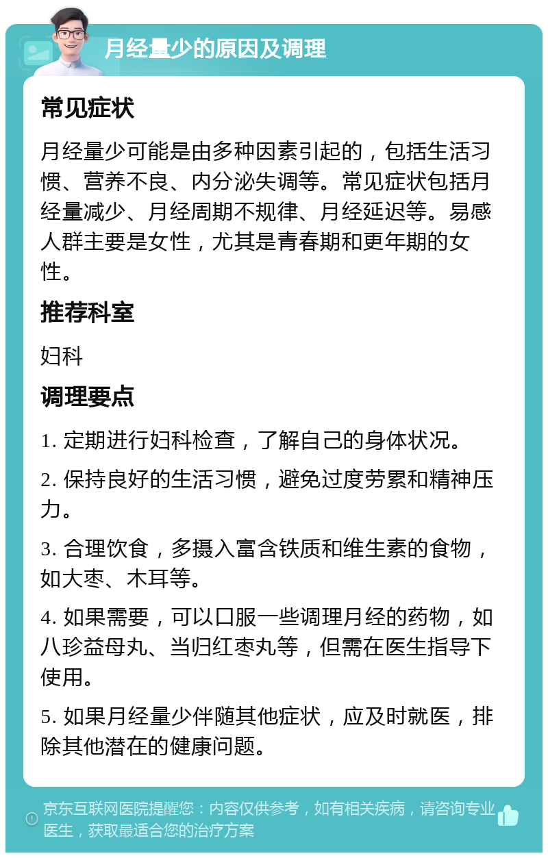 月经量少的原因及调理 常见症状 月经量少可能是由多种因素引起的，包括生活习惯、营养不良、内分泌失调等。常见症状包括月经量减少、月经周期不规律、月经延迟等。易感人群主要是女性，尤其是青春期和更年期的女性。 推荐科室 妇科 调理要点 1. 定期进行妇科检查，了解自己的身体状况。 2. 保持良好的生活习惯，避免过度劳累和精神压力。 3. 合理饮食，多摄入富含铁质和维生素的食物，如大枣、木耳等。 4. 如果需要，可以口服一些调理月经的药物，如八珍益母丸、当归红枣丸等，但需在医生指导下使用。 5. 如果月经量少伴随其他症状，应及时就医，排除其他潜在的健康问题。