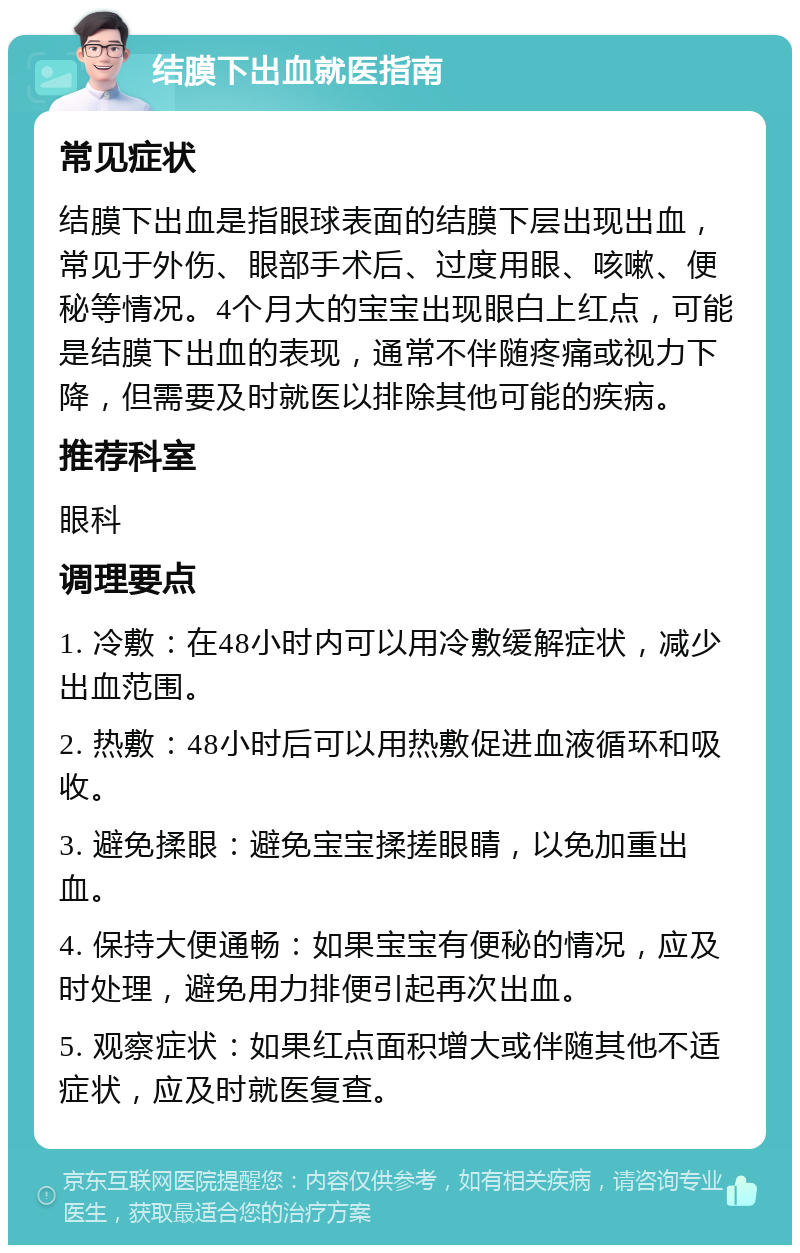 结膜下出血就医指南 常见症状 结膜下出血是指眼球表面的结膜下层出现出血，常见于外伤、眼部手术后、过度用眼、咳嗽、便秘等情况。4个月大的宝宝出现眼白上红点，可能是结膜下出血的表现，通常不伴随疼痛或视力下降，但需要及时就医以排除其他可能的疾病。 推荐科室 眼科 调理要点 1. 冷敷：在48小时内可以用冷敷缓解症状，减少出血范围。 2. 热敷：48小时后可以用热敷促进血液循环和吸收。 3. 避免揉眼：避免宝宝揉搓眼睛，以免加重出血。 4. 保持大便通畅：如果宝宝有便秘的情况，应及时处理，避免用力排便引起再次出血。 5. 观察症状：如果红点面积增大或伴随其他不适症状，应及时就医复查。